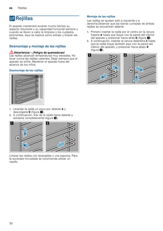 es Rejillas
30
pRejillas
Rejillas El aparato mantendrá durante mucho tiempo su
aspecto reluciente y su capacidad funcional siempre y
cuando se lleven a cabo la limpieza y los cuidados
pertinentes. Aquí se explica cómo extraer y limpiar las
rejillas.
Desmontaje y montaje de las rejillas
:Advertencia – ¡Peligro de quemaduras!
Las rejillas alcanzan temperaturas muy elevadas. No
tocar nunca las rejillas calientes. Dejar siempre que el
aparato se enfríe. Mantener el aparato fuera del
alcance de los niños.
Desmontaje de las rejillas
1. Levantar la rejilla un poco por delante ‚ y
descolgarla ƒ (figura !).
2. A continuación, tirar de la rejilla hacia delante y
extraerla completamente (figura ").
Limpiar las rejillas con lavavajillas y una esponja. Para
la suciedad incrustada se recomienda utilizar un
cepillo.
Montaje de las rejillas
Las rejillas se ajustan solo a izquierda o a
derecha.Observar que las barras curvadas de ambas
rejillas se encuentran delante.
1. Primero insertar la rejilla por el centro en la ranura
trasera ‚ hasta que toque con la pared del interior
del aparato y presionar hacia atrás ƒ (figura !).
2. A continuación, insertar la ranura delantera „ hasta
que la rejilla toque también aquí con la pared del
interior del aparato, y presionar hacia abajo …
(figura ").
 