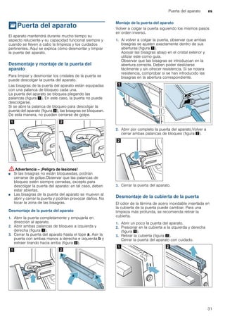 Puerta del aparato es
31
qPuerta del aparato
Puertadelaparato El aparato mantendrá durante mucho tiempo su
aspecto reluciente y su capacidad funcional siempre y
cuando se lleven a cabo la limpieza y los cuidados
pertinentes. Aquí se explica cómo desmontar y limpiar
la puerta del aparato.
Desmontaje y montaje de la puerta del
aparato
Para limpiar y desmontar los cristales de la puerta se
puede descolgar la puerta del aparato.
Las bisagras de la puerta del aparato están equipadas
con una palanca de bloqueo cada una.
La puerta del aparato se bloquea plegando las
palancas (figura !). En este caso, la puerta no puede
descolgarse.
Si se abre la palanca de bloqueo para descolgar la
puerta del aparato (figura "), las bisagras se bloquean.
De esta manera, no pueden cerrarse de golpe.
:Advertencia – ¡Peligro de lesiones!
■ Si las bisagras no están bloqueadas, podrían
cerrarse de golpe.Observar que las palancas de
bloqueo estén siempre cerradas, excepto para
descolgar la puerta del aparato: en tal caso, deben
estar abiertas.
¡Peligro de lesiones!
■ Las bisagras de la puerta del aparato se mueven al
abrir y cerrar la puerta y podrían provocar daños. No
tocar la zona de las bisagras.
Desmontaje de la puerta del aparato
1. Abrir la puerta completamente y empujarla en
dirección al aparato.
2. Abrir ambas palancas de bloqueo a izquierda y
derecha (figura !).
3. Cerrar la puerta del aparato hasta el tope ‚. Asir la
puerta con ambas manos a derecha e izquierda ƒ y
extraer tirando hacia arriba (figura ").
Montaje de la puerta del aparato
Volver a colgar la puerta siguiendo los mismos pasos
en orden inverso.
1. Al volver a colgar la puerta, observar que ambas
bisagras se ajusten exactamente dentro de sus
aberturas (figura !).
Apoyar las bisagras abajo en el cristal exterior y
utilizar este como guía.
Observar que las bisagras se introduzcan en la
abertura correcta. Deben poder deslizarse
fácilmente y sin ofrecer resistencia. Si se notara
resistencia, comprobar si se han introducido las
bisagras en la abertura correspondiente.
2. Abrir por completo la puerta del aparato.Volver a
cerrar ambas palancas de bloqueo (figura ").
3. Cerrar la puerta del aparato.
Desmontaje de la cubierta de la puerta
El color de la lámina de acero inoxidable insertada en
la cubierta de la puerta puede cambiar. Para una
limpieza más profunda, se recomienda retirar la
cubierta.
1. Abrir un poco la puerta del aparato.
2. Presionar en la cubierta a la izquierda y derecha
(figura !).
3. Retirar la cubierta (figura ").
Cerrar la puerta del aparato con cuidado.
 
