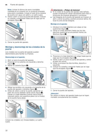 es Puerta del aparato
32
Nota: Limpiar la lámina de acero inoxidable
insertada en la cubierta con un producto limpiador
para acero inoxidable. Limpiar el resto de la cubierta
de puerta con agua con jabón y un paño suave.
4. Volver a abrir un poco la puerta del aparato. Colocar
la cubierta y presionarla hasta que se oiga que ha
encajado (figura #).
5. Cerrar la puerta del aparato.
Montaje y desmontaje de los cristales de la
puerta
Los cristales de la puerta del aparato pueden
desmontarse para facilitar su limpieza.
Desmontaje en el aparato
1. Abrir un poco la puerta del aparato.
2. Presionar en la cubierta a la izquierda y derecha
(figura !).
3. Retirar la cubierta (figura ").
4. Aflojar los tornillos a la izquierda y la derecha de la
puerta del aparato y retirarlos (figura #).
5. Antes de volver a cerrar la puerta, aprisionar un
paño de cocina doblado varias veces (figura $).
Extraer el cristal delantero tirando hacia arriba y
colocarlo sobre una superficie plana con el tirador
de la puerta hacia abajo.
Limpiar los cristales con limpiacristales y un paño
suave.
:Advertencia – ¡Peligro de lesiones!
■ Si el cristal de la puerta del aparato está dañado,
puede romperse.No utilizar rascadores para vidrio o
productos de limpieza abrasivos o corrosivos.
¡Peligro de lesiones!
■ Las bisagras de la puerta del aparato se mueven al
abrir y cerrar la puerta y podrían provocar daños. No
tocar la zona de las bisagras.
Montaje en el aparato
1. Introducir el cristal delantero por abajo en las
sujeciones (figura !).
2. Cerrar el cristal delantero hasta que los dos
ganchos superiores se encuentren frente a la
abertura (figura ").
3. Presionar el cristal delantero por abajo hasta que se
oiga que ha encajado (figura #).
4. Volver a abrir un poco la puerta del aparato y retirar
el paño de cocina.
5. Volver a enroscar los dos tornillos, derecho e
izquierdo.
6. Colocar la cubierta y presionar hasta que se oiga
que ha encajado (figura $).
7. Cerrar la puerta del aparato.
¡Atención!
No utilizar el interior del aparato hasta que se hayan
montado correctamente los cristales.
 