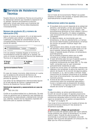 Servicio de Asistencia Técnica es
35
4Servicio de Asistencia
Técnica
ServiciodeAsistenciaTécnica Nuestro Servicio de Asistencia Técnica se encuentra a
su disposición siempre que necesite la reparación de
su aparato. Siempre encontramos la solución
adecuada, incluso para evitar que el personal del
Servicio de Asistencia Técnica deba desplazarse
innecesariamente.
Número de producto (E) y número de
fabricación (FD)
Indicar el número de producto (E) y el de fabricación
(FD) completo para obtener un asesoramiento
cualificado. La etiqueta de características con los
correspondientes números se encuentra al abrir la
puerta del aparato.
A fin de evitarse molestias llegado el momento, le
recomendamos anotar los datos de su aparato, así
como el número de teléfono del Servicio de Asistencia
Técnica en el siguiente apartado.
En caso de manejo incorrecto, debe tenerse en cuenta
que la asistencia del personal del Servicio de
Asistencia Técnica no es gratuita, incluso durante el
periodo de garantía.
Las señas de las delegaciones internacionales figuran
en la lista adjunta de centros y delegaciones del
Servicio de Asistencia Técnica Oficial.
Solicitud de reparación y asesoramiento en caso de
averías
Confíe en la profesionalidad de su distribuidor. De este
modo se garantiza que la reparación sea realizada por
personal técnico especializado y debidamente instruido
que, además, dispone de los repuestos originales del
fabricante para su aparato doméstico.
PPlatos
Platos Con el modo de funcionamiento "Platos" se pueden
preparar los platos más variados. El aparato selecciona
automáticamente el ajuste óptimo.
Indicaciones sobre los ajustes
■ El resultado de la cocción depende de la calidad del
alimento y del tamaño y el tipo del recipiente. Para
conseguir un resultado de cocción óptimo, usar
exclusivamente alimentos en buen estado y carne a
temperatura del frigorífico. En platos congelados,
usar exclusivamente alimentos recién extraídos del
congelador.
■ En algunos platos, se recomienda usar una
temperatura, un tipo de calentamiento y un tiempo
de cocción determinados.La temperatura y el tiempo
de cocción se pueden modificar según sea
necesario.
■ Para preparar otros platos, se pide indicar el peso
del alimento. Indicar siempre el peso total a no ser
que el aparato requiera algo distinto. En estos
casos, el aparato ajusta el tiempo y la temperatura
automáticamente.
No es posible programar pesos que no estén
incluidos en el margen de peso previsto.
■ Al asar alimentos para los que el aparato ajusta la
temperatura automáticamente, se pueden
programar temperaturas de hasta 300 °C. Por esta
razón, comprobar que se usen recipientes
suficientemente resistentes al calor.
■ Cuando se cocina carne, se mostrarán indicaciones
relativas a los recipientes, la altura de inserción o la
adición de líquido. En la cocción de algunos platos,
es necesario, p. ej., dar la vuelta o remover. Estas
indicaciones se muestran brevemente en la pantalla
tras iniciar el funcionamiento. Una señal indicará el
momento preciso.
■ Al final de las instrucciones de uso se incluyen
indicaciones sobre los recipientes adecuados y
trucos y consejos para la preparación de platos.
~ "Sometidos a un riguroso control en nuestro
estudio de cocina" en la página 37
Vapor
En algunos platos, se activa automáticamente la
función de cocción al vapor. El aparato proporciona
indicaciones sobre el llenado del depósito de agua. Las
indicaciones generales sobre la función de cocción al
vapor se encuentran en el capítulo correspondiente.
~ "Vapor" en la página 18
Tras iniciar el funcionamiento se muestra el tiempo de
cocción.Comienza a transcurrir tras alcanzar la
temperatura ajustada.
:Advertencia – ¡Peligro de quemaduras!
Al abrir la puerta del aparato puede salir vapor caliente.
Tenga presente que, según la temperatura, no puede
verse el vapor. Cuando se abra la puerta se
recomienda no permanecer demasiado cerca del
aparato. Abrir la puerta del aparato con precaución. No
dejar que los niños se acerquen.
N.º de pro-
ducto (E)
N.° de fabrica-
ción (FD)
Servicio de Asistencia Técnica
O
E 902 245 255
 