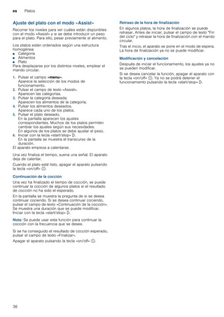 es Platos
36
Ajuste del plato con el modo «Assist»
Recorrer los niveles para ver cuáles están disponibles
con el modo «Assist» y si se debe introducir un peso
para el plato. Para ello, pesar previamente el alimento.
Los platos están ordenados según una estructura
homogénea:
■ Categoría
■ Alimentos
■ Plato
Para desplazarse por los distintos niveles, emplear el
mando circular.
1. Pulsar el campo «menu».
Aparece la selección de los modos de
funcionamiento.
2. Pulsar el campo de texto «Assist».
Aparecen las categorías.
3. Pulsar la categoría deseada.
Aparecen los alimentos de la categoría.
4. Pulsar los alimentos deseados.
Aparece cada uno de los platos.
5. Pulsar el plato deseado.
En la pantalla aparecen los ajustes
correspondientes. Muchos de los platos permiten
cambiar los ajustes según sus necesidades.
En algunos de los platos se debe ajustar el peso.
6. Iniciar con la tecla «start/stop» l.
En la pantalla se muestra el transcurso de la
duración.
El aparato empieza a calentarse.
Una vez finaliza el tiempo, suena una señal. El aparato
deja de calentar.
Cuando el plato esté listo, apagar el aparato pulsando
la tecla «on/off» ÿ.
Continuación de la cocción
Una vez ha finalizado el tiempo de cocción, se puede
continuar la cocción de algunos platos si el resultado
de cocción no ha sido el esperado.
En la pantalla se muestra la pregunta de si se desea
continuar cociendo. Si se desea continuar cociendo,
pulsar el campo de texto «Continuación de la cocción».
Se muestra una duración que se puede modificar.
Iniciar con la tecla «start/stop» l.
Nota: Se puede usar esta función para continuar la
cocción con la frecuencia que se desee.
Si se ha conseguido el resultado de cocción esperado,
pulsar el campo de texto «Finalizar».
Apagar el aparato pulsando la tecla «on/off» ÿ.
Retraso de la hora de finalización
En algunos platos, la hora de finalización se puede
retrasar. Antes de iniciar, pulsar el campo de texto "Fin
del ciclo" y retrasar la hora de finalización con el mando
circular.
Tras el inicio, el aparato se pone en el modo de espera.
La hora de finalización ya no se puede modificar.
Modificación y cancelación
Después de iniciar el funcionamiento, los ajustes ya no
se pueden modificar.
Si se desea cancelar la función, apagar el aparato con
la tecla «on/off» ÿ. Ya no se podrá detener el
funcionamiento pulsando la tecla «start/stop» l.
 