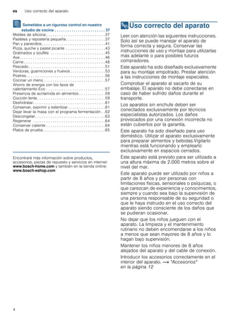 es Uso correcto del aparato
4
J Sometidos a un riguroso control en nuestro
estudio de cocina . . . . . . . . . . . . . . . . . . . . . . . . 37
Moldes de silicona . . . . . . . . . . . . . . . . . . . . . . . . . . .37
Pasteles y repostería pequeña. . . . . . . . . . . . . . . . . .37
Pan y panecillos. . . . . . . . . . . . . . . . . . . . . . . . . . . . .41
Pizza, quiche y pastel picante . . . . . . . . . . . . . . . . . .43
Gratinados y souflés . . . . . . . . . . . . . . . . . . . . . . . . .45
Ave. . . . . . . . . . . . . . . . . . . . . . . . . . . . . . . . . . . . . . .46
Carne . . . . . . . . . . . . . . . . . . . . . . . . . . . . . . . . . . . . .48
Pescado . . . . . . . . . . . . . . . . . . . . . . . . . . . . . . . . . . .51
Verduras, guarniciones y huevos . . . . . . . . . . . . . . . .53
Postres. . . . . . . . . . . . . . . . . . . . . . . . . . . . . . . . . . . .56
Cocinar un menú . . . . . . . . . . . . . . . . . . . . . . . . . . . .57
Ahorro de energía con los tipos de
calentamiento Eco . . . . . . . . . . . . . . . . . . . . . . . . . . .57
Presencia de acrilamida en alimentos . . . . . . . . . . . .59
Cocción lenta . . . . . . . . . . . . . . . . . . . . . . . . . . . . . . .59
Deshidratar. . . . . . . . . . . . . . . . . . . . . . . . . . . . . . . . .61
Conservar, exprimir y esterilizar . . . . . . . . . . . . . . . . .61
Dejar levar la masa con el programa fermentación . .62
Descongelar. . . . . . . . . . . . . . . . . . . . . . . . . . . . . . . .63
Regenerar . . . . . . . . . . . . . . . . . . . . . . . . . . . . . . . . .64
Conservar caliente . . . . . . . . . . . . . . . . . . . . . . . . . . .64
Platos de prueba . . . . . . . . . . . . . . . . . . . . . . . . . . . .65
Produktinfo
Encontrará más información sobre productos,
accesorios, piezas de repuesto y servicios en internet:
www.bosch-home.com y también en la tienda online:
www.bosch-eshop.com
8Uso correcto del aparato
Usocorrectodelaparato Leer con atención las siguientes instrucciones.
Solo así se puede manejar el aparato de
forma correcta y segura. Conservar las
instrucciones de uso y montaje para utilizarlas
más adelante o para posibles futuros
compradores.
Este aparato ha sido diseñado exclusivamente
para su montaje empotrado. Prestar atención
a las instrucciones de montaje especiales.
Comprobar el aparato al sacarlo de su
embalaje. El aparato no debe conectarse en
caso de haber sufrido daños durante el
transporte.
Los aparatos sin enchufe deben ser
conectados exclusivamente por técnicos
especialistas autorizados. Los daños
provocados por una conexión incorrecta no
están cubiertos por la garantía.
Este aparato ha sido diseñado para uso
doméstico. Utilizar el aparato exclusivamente
para preparar alimentos y bebidas.Vigilarlo
mientras está funcionando y emplearlo
exclusivamente en espacios cerrados.
Este aparato está previsto para ser utilizado a
una altura máxima de 2.000 metros sobre el
nivel del mar.
Este aparato puede ser utilizado por niños a
partir de 8 años y por personas con
limitaciones físicas, sensoriales o psíquicas, o
que carezcan de experiencia y conocimientos,
siempre y cuando sea bajo la supervisión de
una persona responsable de su seguridad o
que le haya instruido en el uso correcto del
aparato siendo consciente de los daños que
se pudieran ocasionar.
No dejar que los niños jueguen con el
aparato. La limpieza y el mantenimiento
rutinario no deben encomendarse a los niños
a menos que sean mayores de 8 años y lo
hagan bajo supervisión.
Mantener los niños menores de 8 años
alejados del aparato y del cable de conexión.
Introducir los accesorios correctamente en el
interior del aparato. ~ "Accesorios"
en la página 12
 