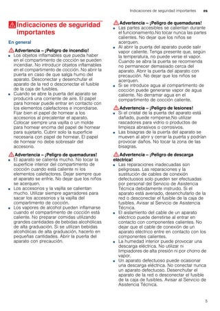 Indicaciones de seguridad importantes es
5
(Indicaciones de seguridad
importantes
Indicacionesdeseguridadimportantes En general
:Advertencia – ¡Peligro de incendio!
■ Los objetos inflamables que pueda haber
en el compartimento de cocción se pueden
incendiar. No introducir objetos inflamables
en el compartimento de cocción. No abrir la
puerta en caso de que salga humo del
aparato. Desconectar y desenchufar el
aparato de la red o desconectar el fusible
de la caja de fusibles.
¡Peligro de incendio!■ Cuando se abre la puerta del aparato se
producirá una corriente de aire. El papel
para hornear puede entrar en contacto con
los elementos calefactores e incendiarse.
Fijar bien el papel de hornear a los
accesorios al precalentar el aparato.
Colocar siempre una vajilla o un molde
para hornear encima del papel de hornear
para sujetarlo. Cubrir solo la superficie
necesaria con papel de hornear. El papel
de hornear no debe sobresalir del
accesorio.
:Advertencia – ¡Peligro de quemaduras!
■ El aparato se calienta mucho. No tocar la
superficie interior del compartimento de
cocción cuando está caliente ni los
elementos calefactores. Dejar siempre que
el aparato se enfríe. No dejar que los niños
se acerquen.
¡Peligro de quemaduras!■ Los accesorios y la vajilla se calientan
mucho. Utilizar siempre agarradores para
sacar los accesorios y la vajilla del
compartimento de cocción.
¡Peligro de quemaduras!■ Los vapores de alcohol pueden inflamarse
cuando el compartimento de cocción está
caliente. No preparar comidas utilizando
grandes cantidades de bebidas alcohólicas
de alta graduación. Si se utilizan bebidas
alcohólicas de alta graduación, hacerlo en
pequeñas cantidades. Abrir la puerta del
aparato con precaución.
:Advertencia – ¡Peligro de quemaduras!
■ Las partes accesibles se calientan durante
el funcionamiento.No tocar nunca las partes
calientes. No dejar que los niños se
acerquen.
¡Peligro de quemaduras!■ Al abrir la puerta del aparato puede salir
vapor caliente. Tenga presente que, según
la temperatura, no puede verse el vapor.
Cuando se abra la puerta se recomienda
no permanecer demasiado cerca del
aparato. Abrir la puerta del aparato con
precaución. No dejar que los niños se
acerquen.
¡Peligro de quemaduras!■ Si se introduce agua al compartimento de
cocción puede generarse vapor de agua
caliente. No derramar agua en el
compartimento de cocción caliente.
:Advertencia – ¡Peligro de lesiones!
■ Si el cristal de la puerta del aparato está
dañado, puede romperse.No utilizar
rascadores para vidrio o productos de
limpieza abrasivos o corrosivos.
¡Peligro de lesiones!■ Las bisagras de la puerta del aparato se
mueven al abrir y cerrar la puerta y podrían
provocar daños. No tocar la zona de las
bisagras.
:Advertencia – ¡Peligro de descarga
eléctrica!
■ Las reparaciones inadecuadas son
peligrosas. Las reparaciones y la
sustitución de cables de conexión
defectuosos solo pueden ser efectuadas
por personal del Servicio de Asistencia
Técnica debidamente instruido. Si el
aparato está averiado, desenchufarlo de la
red o desconectar el fusible de la caja de
fusibles. Avisar al Servicio de Asistencia
Técnica.
¡Peligro de descarga eléctrica!■ El aislamiento del cable de un aparato
eléctrico puede derretirse al entrar en
contacto con componentes calientes. No
dejar que el cable de conexión de un
aparato eléctrico entre en contacto con los
componentes calientes.
¡Peligro de descarga eléctrica!■ La humedad interior puede provocar una
descarga eléctrica. No utilizar ni
limpiadores de alta presión ni por chorro de
vapor.
¡Peligro de descarga eléctrica!■ Un aparato defectuoso puede ocasionar
una descarga eléctrica. No conectar nunca
un aparato defectuoso. Desenchufar el
aparato de la red o desconectar el fusible
de la caja de fusibles. Avisar al Servicio de
Asistencia Técnica.
 