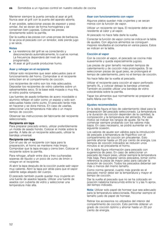 es Sometidos a un riguroso control en nuestro estudio de cocina
52
Mantener siempre la puerta cerrada al asar al grill.
Nunca asar al grill con la puerta del aparato abierta.
A ser posible, seleccionar piezas de espesor y peso
similar. Así se doran de forma homogénea y se
conservan bien jugosas. Colocar las piezas
directamente sobre la parrilla.
Dar la vuelta a las piezas con unas pinzas de barbacoa.
Si se pica el pescado con un tenedor, este pierde jugo
y se seca.
Notas
■ La resistencia del grill se va conectando y
desconectando automáticamente, lo cual es normal.
La frecuencia dependerá del nivel de grill
programado.
■ Al asar al grill puede producirse humo.
Asar y rehogar en el recipiente
Utilizar solo recipientes que sean adecuados para el
funcionamiento del horno. Comprobar si el recipiente
entra bien en el compartimento de cocción.
Los recipientes de vidrio son los más adecuados.
Depositar los recipientes de vidrio calientes sobre un
salvamanteles seco. Si la base está mojada o muy fría,
el vidrio podría romperse.
Las fuentes de asado brillantes de acero inoxidable o
aluminio reflejan el calor como un espejo y solo son
adecuadas hasta cierto punto. El pescado tarda más
en hacerse y se dora menos. En caso de usarlas,
seleccionar una temperatura más alta o un mayor
tiempo de cocción.
Observar las instrucciones del fabricante del recipiente
seleccionado.
Recipiente sin tapa
Para preparar pescado entero, utilizar preferiblemente
un molde de asado hondo. Colocar el molde sobre la
parrilla. A falta de un recipiente adecuado, utilizar la
bandeja universal.
Recipiente con tapa
Con el uso de un recipiente con tapa para la
preparación, el horno se mantiene más limpio.
Comprobar que la tapa encaja y cierra bien. Colocar el
recipiente sobre la parrilla.
Para rehogar, añadir entre dos y tres cucharadas
soperas de líquido y un poco de zumo de limón o
vinagre en el recipiente.
Al abrir la tapa después de la cocción puede salir vapor
muy caliente. Abrir la tapa por atrás para que el vapor
caliente salga alejado del cuerpo.
El pescado también puede quedar muy crujiente en
una fuente de asados tapada. Utilizar una fuente de
asados con cubierta de vidrio y seleccionar una
temperatura más alta.
Asar con funcionamiento con vapor
Algunos platos quedan más crujientes y se secan
menos con la función de vapor.
Utilizar un recipiente sin tapa. El recipiente debe ser
resistente al calor y al vapor.
Al pescado no hace falta darle la vuelta.
Conectar la función de vapor como se indica en la tabla
de ajustes. Con algunos alimentos se consiguen
mejores resultados al cocinarlos en varios pasos. Estos
se indican en la tabla.
Cocción al vapor
Con la cocción al vapor, el pescado se cocina más
suavemente y queda especialmente jugoso.
Las piezas de gran tamaño necesitan tiempos de
calentamiento y de cocción más prolongados. Si se
seleccionan piezas de igual peso, se prolongará el
tiempo de calentamiento, pero no el tiempo de cocción.
No hace falta dar la vuelta al pescado.
Utilizar el recipiente para cocción al vapor perforado
tamaño XL, y colocar debajo la bandeja universal.
También es posible utilizar una bandeja de vidrio
colocándola sobre la parrilla.
Tapar los alimentos que normalmente se preparan al
baño María con film.
Ajustes recomendados
En la tabla figura el tipo de calentamiento ideal para la
preparación del pescado seleccionado. La temperatura
y la duración de cocción dependen de la cantidad, la
composición y la temperatura del alimento. Por este
motivo se indican los rangos de ajuste. Se ha de
comenzar siempre probando con los valores más
bajos. En caso necesario, se podrá aumentar en la
siguiente ocasión.
Los valores de ajuste son válidos para la introducción
de pescado a temperatura de frigorífico con el
compartimento de cocción sin precalentar. Esto
permite ahorrar hasta un 20 por ciento de energía. Los
tiempos de cocción indicados se reducen unos
minutos si se precalienta el horno.
En la tabla figura información para pescado con
sugerencia de peso. En caso de seleccionar un
pescado de mayor peso, utilizar siempre la temperatura
más baja. Para preparar varios pescados, tomar como
referencia la pieza de mayor peso para calcular la
duración de cocción. Todos los pescados deberían ser
más o menos del mismo tamaño.
Como norma general, cuanto más grande es el
pescado menor debe ser la temperatura y mayor el
tiempo de cocción.
Dar la vuelta al pescado que no se ha colocado en
posición natatoria transcurrido entre la ^ y las Z aprox.
del tiempo indicado.
Nota: Utilizar solo papel de hornear que sea adecuado
para la temperatura seleccionada. Recortar siempre el
tamaño justo de papel de hornear.
Retirar los accesorios no utilizados del interior del
compartimento de cocción. Esto permite obtener un
grado de cocción óptimo y ahorrar hasta un 20 por
ciento de energía.
 