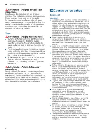 es Causas de los daños
6
:Advertencia – ¡Peligros derivados del
magnetismo!
En el panel de mando o en los propios
mandos hay instalados imanes permanentes.
Estos pueden repercutir en el correcto
funcionamiento de implantes electrónicos,
como marcapasos o bombas de insulina. Los
portadores de implantes electrónicos deben
mantener una distancia mínima de 10 cm
respecto al panel de mando.
Vapor
:Advertencia – ¡Peligro de quemaduras!
■ Durante el funcionamiento continuado del
aparato, el agua del depósito puede
calentarse mucho. Vaciar el depósito de
agua cada vez que el aparato funciona con
vapor.
¡Peligro de quemaduras!■ En el compartimento de cocción se genera
vapor caliente. Mientras el aparato está en
funcionamiento con vapor, no tocar dentro
del compartimento de cocción.
¡Peligro de quemaduras!■ Al extraer el accesorio puede derramarse
líquido caliente. Extraer el accesorio
caliente con cuidado y utilizando guantes
de cocina.
:Advertencia – ¡Peligro de lesiones y
quemaduras!
Los líquidos inflamables pueden incendiarse
en el compartimento de cocción caliente
(explosión). No llenar el depósito con líquidos
inflamables (p. ej. bebidas alcohólicas). Llenar
el depósito exclusivamente con agua o con la
solución descalcificadora recomendada.
]Causas de los daños
Causasdelosdaños En general
¡Atención!
■ Accesorios, film, papel de hornear o recipientes en
la base del compartimento de cocción: No colocar
ningún accesorio en la base del compartimento de
cocción. No cubrir la base del compartimento de
cocción con ninguna clase de film o con papel de
hornear. No colocar ningún recipiente en la base del
compartimento de cocción si la temperatura está
ajustada a más de 50 ºC. Se calentará demasiado.
Los tiempos de cocción y asado dejan de coincidir y
el esmalte se estropea.
■ Papel de aluminio: el papel de aluminio en el
compartimento de cocción no puede entrar en
contacto con el cristal de la puerta. Puede ocasionar
decoloraciones permanentes en el cristal de la
puerta.
■ Agua en el compartimento de cocción caliente: No
derramar agua en el compartimento de cocción
caliente. Se formará vapor de agua. La oscilación
térmica puede provocar daños en el esmalte.
■ Humedad en el interior del aparato: la humedad
persistente en el interior del aparato puede dar lugar
a corrosión. Secar el interior del aparato después de
cada uso. No conservar alimentos húmedos durante
un período prolongado en el interior del aparato
cerrado. No conservar los alimentos en el interior
del aparato.
■ Enfriar el interior del aparato con la puerta abierta:
tras un uso a altas temperaturas, dejar enfriar el
interior del aparato únicamente con la puerta
cerrada. No fijar nada en la puerta del aparato. Aun
cuando la puerta solo se encuentre ligeramente
abierta, los frontales de los muebles contiguos
pueden dañarse con el tiempo.
Solo tras un uso con una humedad elevada, dejar
secar el interior del aparato con la puerta abierta.
■ Jugo de fruta: No sobrecargar la bandeja con pastel
de frutas muy jugoso. El jugo que gotea de la
bandeja de horno produce manchas difíciles de
eliminar. Utilizar la bandeja universal más profunda
cuando sea posible.
■ Junta muy sucia: si la junta presenta mucha
suciedad, la puerta del aparato no cerrará
correctamente. Los frontales de los muebles
contiguos pueden deteriorarse. Mantener la junta
siempre limpia.
■ Puerta del aparato como superficie de apoyo: no
apoyarse, sentarse ni colgarse sobre ella. No
colocar recipientes ni accesorios sobre la puerta del
aparato.
■ Introducción de los accesorios: en función del tipo
de aparato, al cerrar la puerta del mismo, los
accesorios pueden rayar el cristal de la puerta.
Introducir siempre los accesorios en el
compartimento de cocción hasta el tope.
■ Transportar el aparato: No transportar ni sujetar el
aparato por el tirador de la puerta. El asa de la
puerta no aguanta el peso del aparato y puede
romperse.
 