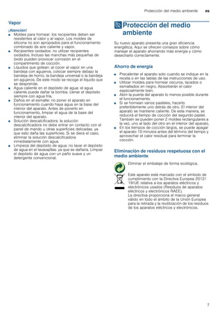 Protección del medio ambiente es
7
Vapor
¡Atención!
■ Moldes para hornear: los recipientes deben ser
resistentes al calor y al vapor. Los moldes de
silicona no son apropiados para el funcionamiento
combinado de aire caliente y vapor.
■ Recipientes oxidados: no utilizar recipientes
oxidados. Incluso las manchas más pequeñas de
óxido pueden provocar corrosión en el
compartimento de cocción.
■ Líquidos que gotean: al cocer al vapor en una
bandeja con agujeros, colocar siempre debajo la
bandeja de horno, la bandeja universal o la bandeja
sin agujeros. De este modo se recoge el líquido que
se desprende.
■ Agua caliente en el depósito de agua: el agua
caliente puede dañar la bomba. Llenar el depósito
siempre con agua fría.
■ Daños en el esmalte: no poner el aparato en
funcionamiento cuando haya agua en la base del
interior del aparato. Antes de ponerlo en
funcionamiento, limpiar el agua de la base del
interior del aparato.
■ Solución descalcificadora: la solución
descalcificadora no debe entrar en contacto con el
panel de mando u otras superficies delicadas. ya
que esto daña las superficies. Si se diera el caso,
eliminar la solución descalcificadora
inmediatamente con agua.
■ Limpieza del depósito de agua: no lavar el depósito
de agua en el lavavajillas. ya que se dañaría. Limpiar
el depósito de agua con un paño suave y un
detergente convencional.
7Protección del medio
ambiente
Proteccióndelmedioambiente Su nuevo aparato presenta una gran eficiencia
energética. Aquí se ofrecen consejos sobre cómo
manejar el aparato ahorrando más energía y cómo
desecharlo correctamente.
Ahorro de energía
■ Precalentar el aparato solo cuando se indique en la
receta o en las tablas de las instrucciones de uso.
■ Utilizar moldes para hornear oscuros, lacados o
esmaltados en negro. Absorberán el calor
especialmente bien.
■ Abrir la puerta del aparato lo menos posible durante
el funcionamiento.
■ Si se hornean varios pasteles, hacerlo
preferiblemente uno detrás de otro. El interior del
aparato se mantiene caliente. De esta manera, se
reducirá el tiempo de cocción del segundo pastel.
También se pueden poner 2 moldes rectangulares a
la vez, uno al lado del otro en el interior del aparato.
■ En los tiempos de cocción largos, se puede apagar
el aparato 10 minutos antes del término del tiempo y
aprovechar el calor residual para terminar la
cocción.
Eliminación de residuos respetuosa con el
medio ambiente
Eliminar el embalaje de forma ecológica.
Este aparato está marcado con el símbolo de
cumplimiento con la Directiva Europea 2012/
19/UE relativa a los aparatos eléctricos y
electrónicos usados (Residuos de aparatos
eléctricos y electrónicos RAEE).
La directiva proporciona el marco general
válido en todo el ámbito de la Unión Europea
para la retirada y la reutilización de los residuos
de los aparatos eléctricos y electrónicos.
 