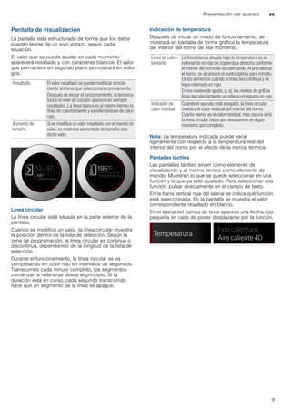 Presentación del aparato es
9
Pantalla de visualización
La pantalla está estructurada de forma que los datos
puedan leerse de un solo vistazo, según cada
situación.
El valor que se pueda ajustar en cada momento
aparecerá resaltado y con caracteres blancos. El valor
que permanece en segundo plano se mostrará en color
gris.
Línea circular
La línea circular está situada en la parte exterior de la
pantalla.
Cuando se modifica un valor, la línea circular muestra
la posición dentro de la lista de selección. Según la
zona de programación, la línea circular es continua o
discontinua, dependiendo de la longitud de la lista de
selección.
Durante el funcionamiento, la línea circular se va
completando en color rojo en intervalos de segundos.
Transcurrido cada minuto completo, los segmentos
comienzan a rellenarse desde el principio. Si la
duración está en curso, cada segundo transcurrido
hace que un segmento de la línea se apague.
Indicación de temperatura
Después de iniciar un modo de funcionamiento, se
mostrará en pantalla de forma gráfica la temperatura
del interior del horno de ese momento.
Nota: La temperatura indicada puede variar
ligeramente con respecto a la temperatura real del
interior del horno por el efecto de la inercia térmica.
Pantallas táctiles
Las pantallas táctiles sirven como elemento de
visualización y al mismo tiempo como elemento de
mando. Muestran lo que se puede seleccionar en una
función y lo que ya está ajustado. Para seleccionar una
función, pulsar directamente en el campo de texto.
En la barra vertical roja del lateral se indica qué función
está seleccionada. En la pantalla se muestra el valor
correspondiente resaltado en blanco.
En el lateral del campo de texto aparece una flecha roja
pequeña en caso de poder desplazarse por la función.
Resaltado El valor resaltado se puede modificar directa-
mente sin tener que seleccionarse previamente.
Después de iniciar el funcionamiento, la tempera-
tura o el nivel de cocción aparecerán siempre
resaltados. La línea blanca es al mismo tiempo la
línea de calentamiento y va rellenándose de color
rojo.
Aumento de
tamaño
Si se modifica un valor resaltado con el mando cir-
cular, se mostrará aumentado de tamaño solo
dicho valor.
Línea de calen-
tamiento
La línea blanca situada bajo la temperatura se va
rellenando en rojo de izquierda a derecha conforme
el interior del horno se va calentando. Al precalentar
el horno, se alcanzará el punto óptimo para introdu-
cir los alimentos cuando la línea sea continua y se
haya rellenado en rojo.
En los niveles de ajuste, p. ej. los niveles de grill, la
línea de calentamiento se rellena enseguida en rojo.
Indicador de
calor residual
Cuando el aparato está apagado, la línea circular
muestra el calor residual del interior del horno.
Cuanto menor es el calor residual, más oscura será
la línea circular hasta que desaparece en algún
momento por completo.
 