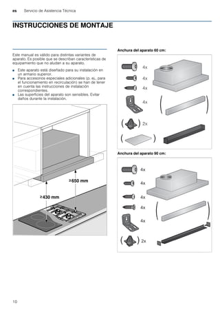 es Servicio de Asistencia Técnica
10
INSTRUCCIONES DE MONTAJE
Manual de montaje
Este manual es válido para distintas variantes de
aparato. Es posible que se describan características de
equipamiento que no aludan a su aparato.
■ Este aparato está diseñado para su instalación en
un armario superior.
■ Para accesorios especiales adicionales (p. ej., para
el funcionamiento en recirculación) se han de tener
en cuenta las instrucciones de instalación
correspondientes.
■ Las superficies del aparato son sensibles. Evitar
daños durante la instalación.
Anchura del aparato 60 cm:
Anchura del aparato 90 cm:
 