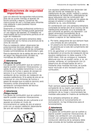 Indicaciones de seguridad importantes es
11
(Indicaciones de seguridad
importantes
Indicacionesdeseguridadimportantes Leer con atención las siguientes instrucciones.
Solo así se puede manejar el aparato de
forma correcta y segura. Conservar las
instrucciones de uso y montaje para utilizarlas
más adelante o para posibles futuros
compradores.
Solamente un montaje profesional conforme a
las instrucciones de montaje puede garantizar
un uso seguro del aparato. El instalador es
responsable del funcionamiento perfecto en el
lugar de instalación.
La anchura de la campana extractora debe
corresponder por lo menos a la anchura de la
zona de cocción.
Para la instalación deben observarse las
prescripciones técnicas válidas en cada
momento y los reglamentos de las compañías
locales suministradoras de electricidad y gas.
Para la desviación de la salida del aire se han
de seguir las disposiciones oficiales (ej.
normativas de edificación del país).
:Advertencia
¡Peligro de muerte!
Los gases de combustión que se vuelven a
aspirar pueden ocasionar intoxicaciones. La
salida de aire no debe transmitirse ni a una
chimenea de humos o gases de escape en
servicio ni a un hueco que sirva como
ventilación de los recintos de instalación de
equipos calefactores. Si la salida de aire se va
a evacuar en una chimenea de humos o
gases de escape que no está en servicio, será
necesario contar previamente con la
aprobación correspondiente del técnico
competente de la zona.
:Advertencia
¡Peligro mortal!
Los gases de combustión que se vuelven a
aspirar pueden ocasionar intoxicaciones.
Garantice una entrada de aire suficiente si el
aparato se emplea en modo de
funcionamiento en salida de aire al exterior
junto con un equipo calefactor dependiente
del aire del recinto de instalación.
Los equipos calefactores que dependen del
aire del recinto de instalación (p. ej.,
calefactores de gas, aceite, madera o carbón,
calentadores de salida libre, calentadores de
agua) adquieren aire de combustión del
recinto de instalación y evacuan los gases de
escape al exterior a través de un sistema
extractor (p. ej., una chimenea).
En combinación con una campana extractora
conectada se extrae aire de la cocina y de las
habitaciones próximas; sin una entrada de
aire suficiente se genera una depresión. Los
gases venenosos procedentes de la
chimenea o del hueco de ventilación se
vuelven a aspirar en las habitaciones.
■ Por tanto, asegurarse de que siempre haya
una entrada de aire suficiente.
■ Un pasamuros de entrada/salida de aire no
es garantía por sí solo del cumplimiento del
valor límite.
A fin de garantizar un funcionamiento seguro,
la depresión en el recinto de instalación de los
equipos calefactores no debe superar 4 Pa
(0,04 mbar). Esto se consigue si, mediante
aberturas que no se pueden cerrar, p. ej., en
puertas, ventanas, en combinación con un
pasamuros de entrada/salida de aire o
mediante otras medidas técnicas, se puede
hacer recircular el aire necesario para la
combustión.
Pedir siempre asesoramiento al técnico
competente de su región, que estará en
condiciones de evaluar todo el sistema de
ventilación de su hogar y recomendarle las
medidas adecuadas en materia de ventilación.
Si la campana extractora se utiliza
exclusivamente en funcionamiento en
recirculación, no hay limitaciones para el
funcionamiento.
:Advertencia
¡Peligro mortal!
Los gases de combustión que se vuelven a
aspirar pueden ocasionar intoxicaciones. Al
instalar una ventilación con una placa de
cocción con campana extractora, la
conducción eléctrica de la campana debe
estar provista de los fusibles apropiados.
 