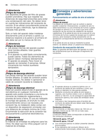 es Consejos y advertencias generales
12
:Advertencia
¡Peligro de incendio!
Los depósitos de grasa del filtro de grasas
pueden prenderse. Hay que respetar las
distancias de seguridad prescritas para evitar
una condensación del calor. Se deben tener
en cuenta las indicaciones del recipiente de
cocción. Si se utilizan conjuntamente zonas de
cocción de gas y eléctricas, rige la distancia
indicada más grande.
Solo un lado del aparato debe instalarse
directamente junto al armario o pared. La
distancia respecto a la pared o al armario en
alto debe ser por lo menos de 50 mm.
:Advertencia
¡Peligro de lesiones!
■ Las piezas internas del aparato pueden
tener bordes afilados. Usar guantes
protectores.
¡Peligro de lesiones!■ Si el aparato no está fijado correctamente,
puede caerse. Todos los elementos de
fijación deben montarse debidamente.
¡Peligro de lesiones!■ El aparato es pesado. Para mover el
aparato se necesitan 2 personas. Utilizar
únicamente los medios auxiliares
apropiados.
:Advertencia
¡Peligro de descarga eléctrica!
Las piezas internas del aparato pueden tener
bordes afilados. El cable de conexión podría
resultar dañado. No doblar ni aprisionar el
cable de conexión durante la instalación.
:Advertencia
¡Peligro de descarga eléctrica!
Debe ser posible desenchufar el aparato de la
red eléctrica en cualquier momento. El
aparato solo podrá conectarse a una toma de
corriente de instalación reglamentaria y
provista de toma a tierra. Si una vez realizado
el montaje del aparato, el enchufe no está
suficientemente cerca o se necesita una
conexión fija, la instalación debe contar con
un dispositivo de separación omnipolar con
una distancia de contacto mínima de 3 mm.
Encomendar la ejecución de la conexión fija
exclusivamente a personal electrotécnico.
:Advertencia
¡Peligro de asfixia!
El material de embalaje es peligroso para los
niños. No dejar que los niños jueguen con el
material de embalaje.
KConsejos y advertencias
generales
Consejosyadvertenciasgenerales Funcionamiento en salida de aire al exterior
:Advertencia
¡Peligro de muerte!
Los gases de combustión que se vuelven a aspirar
pueden ocasionar intoxicaciones. La salida de aire no
debe transmitirse ni a una chimenea de humos o gases
de escape en servicio ni a un hueco que sirva como
ventilación de los recintos de instalación de equipos
calefactores. Si la salida de aire se va a evacuar en una
chimenea de humos o gases de escape que no está en
servicio, será necesario contar previamente con la
aprobación correspondiente del técnico competente de
la zona.
Si la salida de aire se evacua mediante la pared
exterior, se deberá utilizar un pasamuros telescópico.
Conducto de evacuación del aire
Nota: La garantía del fabricante del aparato no cubre
las reclamaciones que se atribuyan al segmento de
conductos.
■ El aparato alcanza su potencia óptima con un
conducto de salida de aire rectilíneo y corto, que
tenga un diámetro lo más grande posible.
■ Mediante conductos de salida de aire largos y
rugosos, con muchos codos o con un diámetro
inferior a 150 mm, no se consigue la capacidad de
aspiración óptima y los ruidos del ventilador serán
mayores.
■ Los tubos o las mangueras para el tendido del
conducto de salida del aire deben estar fabricados
con material ignífugo.
Conductos cilíndricos
Se recomienda un diámetro interior de 150 mm; el
diámetro mínimo es de 120 mm en todo caso.
Conductos planos
La sección interior debe corresponder al diámetro de
los conductos cilíndricos.
150 mm Ø; aprox. 177 cm2
120 mm Ø; aprox. 113 cm2
■ Los conductos planos no deben presentar desvíos
pronunciados.
■ Si los diámetros del conducto difieren de lo
anteriormente mencionado, utilizar tiras obturadoras.
 
