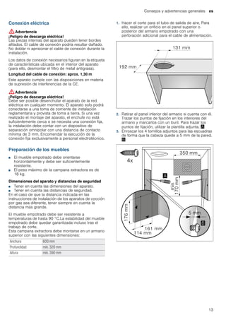 Consejos y advertencias generales es
13
Conexión eléctrica
:Advertencia
¡Peligro de descarga eléctrica!
Las piezas internas del aparato pueden tener bordes
afilados. El cable de conexión podría resultar dañado.
No doblar ni aprisionar el cable de conexión durante la
instalación.
Los datos de conexión necesarios figuran en la etiqueta
de características ubicada en el interior del aparato
(para ello, desmontar el filtro de metal antigrasa).
Longitud del cable de conexión: aprox. 1,30 m
Este aparato cumple con las disposiciones en materia
de supresión de interferencias de la CE.
:Advertencia
¡Peligro de descarga eléctrica!
Debe ser posible desenchufar el aparato de la red
eléctrica en cualquier momento. El aparato solo podrá
conectarse a una toma de corriente de instalación
reglamentaria y provista de toma a tierra. Si una vez
realizado el montaje del aparato, el enchufe no está
suficientemente cerca o se necesita una conexión fija,
la instalación debe contar con un dispositivo de
separación omnipolar con una distancia de contacto
mínima de 3 mm. Encomendar la ejecución de la
conexión fija exclusivamente a personal electrotécnico.
Preparación de los muebles
■ El mueble empotrado debe orientarse
horizontalmente y debe ser suficientemente
resistente.
■ El peso máximo de la campana extractora es de
18 kg.
Dimensiones del aparato y distancias de seguridad
■ Tener en cuenta las dimensiones del aparato.
■ Tener en cuenta las distancias de seguridad.
En el caso de que la distancia indicada en las
instrucciones de instalación de los aparatos de cocción
por gas sea diferente, tener siempre en cuenta la
distancia más grande.
El mueble empotrado debe ser resistente a
temperaturas de hasta 90 °C.La estabilidad del mueble
empotrado debe quedar garantizada incluso tras el
trabajo de corte.
Esta campana extractora debe montarse en un armario
superior con las siguientes dimensiones:
1. Hacer el corte para el tubo de salida de aire. Para
ello, realizar un orificio en el panel superior o
posterior del armario empotrado con una
perforación adicional para el cable de alimentación.
2. Retirar el panel inferior del armario si cuenta con él.
Trazar los puntos de fijación en los interiores del
armario y marcarlos con un buril. Para trazar los
puntos de fijación, utilizar la plantilla adjunta. ¨
3. Enroscar los 4 tornillos adjuntos para las escuadras
de forma que la cabeza quede a 5 mm de la pared.
©
Anchura 600 mm
Profundidad mín. 320 mm
Altura mín. 390 mm
 