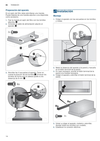 es Instalación
14
Preparación del aparato
En el cajón del filtro debe atornillarse una maneta.
Puede tratarse de una maneta adjunta o una disponible
como accesorio.
1. Fijar la maneta al cajón del filtro con los tornillos
adjuntos. ¨
2. Conectar el cable de alimentación adjunto al
aparato. ©
3. Atornillar las 4 escuadras al aparato. Tener en
cuenta la posición de los tornillos.ª Enroscar los
tornillos de forma que la cabeza quede a una
distancia de 8 mm. «
5Instalación
Instalación Montaje
1. Colgar el aparato con las escuadras en los tornillos
y nivelar.
2. Medir la distancia del aparato a la pared y marcarla
en el listón terminal de la pared.
3. En caso necesario, acortar el listón terminal de la
pared a la medida necesaria.
4. Colgar el aparato y atornillar el listón terminal de la
pared.
5. Volver a colgar el aparato, nivelarlo y atornillar.
Apretar todos los tornillos con cuidado.
6. Establecer la conexión eléctrica.
 
