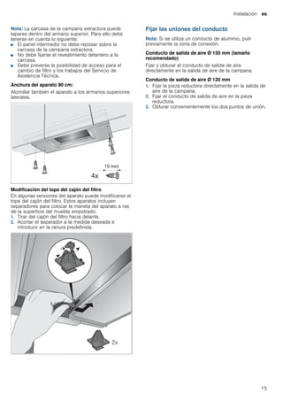 Instalación es
15
Nota: La carcasa de la campana extractora puede
taparse dentro del armario superior. Para ello debe
tenerse en cuenta lo siguiente:
■ El panel intermedio no debe reposar sobre la
carcasa de la campana extractora.
■ No debe fijarse el revestimiento delantero a la
carcasa.
■ Debe preverse la posibilidad de acceso para el
cambio de filtro y los trabajos del Servicio de
Asistencia Técnica.
Anchura del aparato 90 cm:
Atornillar también el aparato a los armarios superiores
laterales.
Modificación del tope del cajón del filtro
En algunas versiones del aparato puede modificarse el
tope del cajón del filtro. Estos aparatos incluyen
separadores para colocar la maneta del aparato a ras
de la superficie del mueble empotrado.
1. Tirar del cajón del filtro hacia delante.
2. Acortar el separador a la medida deseada e
introducir en la ranura predefinida.
Fijar las uniones del conducto
Nota: Si se utiliza un conducto de aluminio, pulir
previamente la zona de conexión.
Conducto de salida de aire Ø 150 mm (tamaño
recomendado)
Fijar y obturar el conducto de salida de aire
directamente en la salida de aire de la campana.
Conducto de salida de aire Ø 120 mm
1. Fijar la pieza reductora directamente en la salida de
aire de la campana.
2. Fijar el conducto de salida de aire en la pieza
reductora.
3. Obturar convenientemente los dos puntos de unión.
 