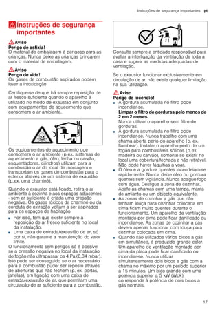 Instruções de segurança importantes pt
17
(Instruções de segurança
importantes
Instruçõesdesegurançaimportantes :Aviso
Perigo de asfixia!
O material de embalagem é perigoso para as
crianças. Nunca deixe as crianças brincarem
com o material de embalagem.
:Aviso
Perigo de vida!
Os gases de combustão aspirados podem
levar a intoxicação.
Certifique-se de que há sempre reposição de
ar fresco suficiente quando o aparelho é
utilizado no modo de exaustão em conjunto
com equipamentos de aquecimento que
consomem o ar ambiente.
Os equipamentos de aquecimento que
consomem o ar ambiente (p.ex. sistemas de
aquecimento a gás, óleo, lenha ou carvão,
esquentadores, cilindros) utilizam para a
combustão o ar do local de montagem e
transportam os gases de combustão para o
exterior através de um sistema de exaustão
(p.ex. uma chaminé).
Quando o exaustor está ligado, retira o ar
ambiente à cozinha e aos espaços adjacentes
- sem ar suficiente é criada uma pressão
negativa. Os gases tóxicos da chaminé ou da
conduta de extração voltam a ser aspirados
para os espaços de habitação.
■ Por isso, tem que existir sempre a
reposição de ar fresco suficiente no local
da instalação.
■ Uma caixa de entrada/exaustão de ar, só
por si, não garante a manutenção do valor
limite.
O funcionamento sem perigos só é possível
se a pressão negativa no local da instalação
do fogão não ultrapassar os 4 Pa (0,04 mbar).
Isto pode ser conseguido se o ar necessário
para a combustão puder ser reposto através
de aberturas que não fechem (p. ex. portas,
janelas), em ligação com uma caixa de
entrada/exaustão de ar, que permitam uma
circulação de ar suficiente para a combustão.
Consulte sempre a entidade responsável para
avaliar a interligação da ventilação de toda a
casa e sugerir as medidas adequadas de
ventilação.
Se o exaustor funcionar exclusivamente em
circulação de ar, não existe qualquer limitação
na sua utilização.
:Aviso
Perigo de incêndio!
■ A gordura acumulada no filtro pode
incendiar-se.
Limpar o filtro de gorduras pelo menos de
2 em 2 meses.
Nunca utilizar o aparelho sem filtro de
gorduras.
Perigo de incêndio!■ A gordura acumulada no filtro pode
incendiar-se. Nunca trabalhe com uma
chama aberta perto do aparelho (p. ex.
flambear). Instalar o aparelho perto de um
fogão para combustíveis sólidos (p.ex.
madeira ou carvão), somente se existir no
local uma cobertura fechada e não retirável.
Não pode haver fagulhas a voar.
Perigo de incêndio!■ O óleo e a gordura quentes incendeiam-se
rapidamente. Nunca deixe óleo ou gordura
quentes sem vigilância. Nunca apague fogo
com água. Desligue a zona de cozinhar.
Abafe as chamas com uma tampa, manta
de amianto ou um objecto equivalente.
Perigo de incêndio!■ As zonas de cozinhar a gás que não
tenham louça para cozinhar colocada em
cima ficam muito quentes durante o
funcionamento. Um aparelho de ventilação
montado por cima pode ficar danificado ou
incendiar-se. As zonas de cozinhar a gás
devem apenas funcionar com louça para
cozinhar colocada em cima.
Perigo de incêndio!■ Quando são utilizados vários bicos a gás
em simultâneo, é produzido grande calor.
Um aparelho de ventilação montado por
cima da placa pode ficar danificado ou
incendiar-se. Nunca utilizar
simultaneamente dois bicos a gás com a
chama no máximo por um período superior
a 15 minutos. Um bico grande com uma
potência superior a 5 kW (Wok)
corresponde à potência de dois bicos a
gás normais.
 