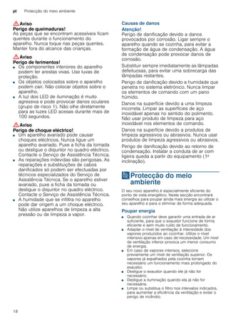 pt Protecção do meio ambiente
18
:Aviso
Perigo de queimaduras!
As peças que se encontram acessíveis ficam
quentes durante o funcionamento do
aparelho. Nunca toque nas peças quentes.
Manter fora do alcance das crianças.
:Aviso
Perigo de ferimentos!
■ Os componentes interiores do aparelho
podem ter arestas vivas. Use luvas de
proteção.
Perigo de ferimentos!■ Os objetos colocados sobre o aparelho
podem cair. Não colocar objetos sobre o
aparelho.
Perigo de ferimentos!■ A luz dos LED de iluminação é muito
agressiva e pode provocar danos oculares
(grupo de risco 1). Não olhe diretamente
para as luzes LED acesas durante mais de
100 segundos.
:Aviso
Perigo de choque eléctrico!
■ Um aparelho avariado pode causar
choques eléctricos. Nunca ligue um
aparelho avariado. Puxe a ficha da tomada
ou desligue o disjuntor no quadro eléctrico.
Contacte o Serviço de Assistência Técnica.
Perigo de choque eléctrico!■ As reparações indevidas são perigosas. As
reparações e substituições de cabos
danificados só podem ser efectuadas por
técnicos especializados do Serviço de
Assistência Técnica. Se o aparelho estiver
avariado, puxe a ficha da tomada ou
desligue o disjuntor no quadro eléctrico.
Contacte o Serviço de Assistência Técnica.
Perigo de choque eléctrico!■ A humidade que se infiltra no aparelho
pode dar origem a um choque eléctrico.
Não utilize aparelhos de limpeza a alta
pressão ou de limpeza a vapor.
Causas de danos
Atenção!
Perigo de danificação devido a danos
provocados por corrosão. Ligar sempre o
aparelho quando se cozinha, para evitar a
formação de água de condensação. A água
de condensação pode provocar danos de
corrosão.
Substituir sempre imediatamente as lâmpadas
defeituosas, para evitar uma sobrecarga das
lâmpadas restantes.
Perigo de danificação devido a humidade que
penetra no sistema eletrónico. Nunca limpar
os elementos de comando com um pano
húmido.
Danos na superfície devido a uma limpeza
incorreta. Limpar as superfícies de aço
inoxidável apenas no sentido do polimento.
Não usar produto de limpeza para aço
inoxidável nos elementos de comando.
Danos na superfície devido a produtos de
limpeza agressivos ou abrasivos. Nunca usar
produtos de limpeza agressivos ou abrasivos.
Perigo de danificação devido ao retorno de
condensação. Instalar a conduta de ar com
ligeira queda a partir do equipamento (1ª
inclinação).
7Protecção do meio
ambiente
Protecçãodomeioambiente O seu novo aparelho é especialmente eficiente do
ponto de vista energético. Nesta secção encontrará
conselhos para poupar ainda mais energia ao utilizar o
seu aparelho e para o eliminar de forma adequada.
Poupar energia
■ Quando cozinhar deve garantir uma entrada de ar
suficiente, para que o exaustor funcione de forma
eficiente e sem muito ruído de funcionamento.
■ Adaptar o nível de ventilação à intensidade dos
vapores produzidos ao cozinhar. Utilize o nível
intensivo apenas em caso de necessidade. Um nível
de ventilação inferior provoca um menor consumo
de energia.
■ Em caso de vapores intensos, selecione
previamente um nível de ventilação superior. Os
vapores já espalhados pela cozinha tornam
necessário um funcionamento mais prolongado do
exaustor.
■ Desligue o exaustor quando ele já não for
necessário.
■ Desligue a iluminação quando ela já não for
necessária.
■ Limpe ou substitua o filtro nos intervalos indicados,
para aumentar a eficiência da ventilação e evitar o
perigo de incêndio.
 