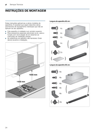 pt Serviços Técnicos
24
INSTRUÇÕES DE MONTAGEM
Instruções de montagem
Estas instruções aplicam-se a vários modelos de
aparelhos. É possível que sejam descritos vários
pormenores de equipamento individuais que não se
aplicam ao seu aparelho.
■ Este aparelho é instalado num armário superior.
■ Para acessórios especiais adicionais (p.ex., para a
função com recirculação de ar) observar as
instruções de instalação anexas.
■ As superfícies do aparelho são sensíveis. Evitar
danos durante a instalação.
Largura do aparelho 60 cm:
Largura do aparelho 90 cm:
 