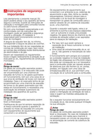 Instruções de segurança importantes pt
25
(Instruções de segurança
importantes
Instruçõesdesegurançaimportantes Leia atentamente o presente manual. Só
assim poderá utilizar o seu aparelho de forma
segura e correcta. Guarde as instruções de
utilização e montagem para consultas futuras
ou para futuros utilizadores.
Só com uma montagem especializada e em
conformidade com as instruções de
montagem, pode ser garantida a segurança
durante a utilização. O instalador é
responsável pelo funcionamento correto no
local de montagem.
A largura do exaustor tem de, no mínimo,
corresponder à largura da placa de cozinhar.
Na sua instalação têm de ser respeitadas as
normas de construção em vigor, bem como
as normas das entidades locais distribuidoras
de electricidade e de gás.
Devem ser respeitados os regulamentos
locais e legais relativamente à extração do ar
evacuado (p. ex., regulamentos de construção
municipais).
:Aviso
Perigo de morte!
Os gases de combustão aspirados podem
levar a intoxicação. O ar evacuado não pode
ser encaminhado por uma chaminé de
exaustão de fumos ou de gases queimados
em funcionamento, nem por uma caixa de ar
que sirva de ventilação de locais com lareiras
instaladas. Caso o ar evacuado tenha de ser
encaminhado por uma chaminé de exaustão
de fumos ou de gases queimados que não
esteja em funcionamento, é necessária uma
autorização da entidade supervisora da
instalação dos aparelhos de queima.
:Aviso
Perigo de vida!
Os gases de combustão aspirados podem
levar a intoxicação.
Certifique-se de que há sempre reposição de
ar fresco suficiente quando o aparelho é
utilizado no modo de exaustão em conjunto
com equipamentos de aquecimento que
consomem o ar ambiente.
Os equipamentos de aquecimento que
consomem o ar ambiente (p.ex. sistemas de
aquecimento a gás, óleo, lenha ou carvão,
esquentadores, cilindros) utilizam para a
combustão o ar do local de montagem e
transportam os gases de combustão para o
exterior através de um sistema de exaustão
(p.ex. uma chaminé).
Quando o exaustor está ligado, retira o ar
ambiente à cozinha e aos espaços adjacentes
- sem ar suficiente é criada uma pressão
negativa. Os gases tóxicos da chaminé ou da
conduta de extração voltam a ser aspirados
para os espaços de habitação.
■ Por isso, tem que existir sempre a
reposição de ar fresco suficiente no local
da instalação.
■ Uma caixa de entrada/exaustão de ar, só
por si, não garante a manutenção do valor
limite.
O funcionamento sem perigos só é possível
se a pressão negativa no local da instalação
do fogão não ultrapassar os 4 Pa (0,04 mbar).
Isto pode ser conseguido se o ar necessário
para a combustão puder ser reposto através
de aberturas que não fechem (p. ex. portas,
janelas), em ligação com uma caixa de
entrada/exaustão de ar, que permitam uma
circulação de ar suficiente para a combustão.
Consulte sempre a entidade responsável para
avaliar a interligação da ventilação de toda a
casa e sugerir as medidas adequadas de
ventilação.
Se o exaustor funcionar exclusivamente em
circulação de ar, não existe qualquer limitação
na sua utilização.
:Aviso
Perigo de vida!
Os gases de combustão aspirados podem
levar a intoxicação. No caso de instalação de
um ventilador com saída para chaminé, é
necessário prever um circuito de segurança
na alimentação de corrente da cobertura de
exaustão.
 