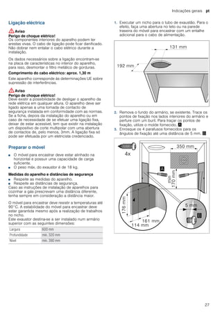 Indicações gerais pt
27
Ligação eléctrica
:Aviso
Perigo de choque elétrico!
Os componentes interiores do aparelho podem ter
arestas vivas. O cabo de ligação pode ficar danificado.
Não dobrar nem entalar o cabo elétrico durante a
instalação.
Os dados necessários sobre a ligação encontram-se
na placa de características no interior do aparelho,
para isso, desmontar o filtro metálico de gorduras.
Comprimento do cabo eléctrico: aprox. 1,30 m
Este aparelho corresponde às determinações UE sobre
supressão de interferências.
:Aviso
Perigo de choque elétrico!
Deve existir a possibilidade de desligar o aparelho da
rede elétrica em qualquer altura. O aparelho deve ser
ligado apenas a uma tomada de contacto de
segurança instalada em conformidade com as normas.
Se a ficha, depois da instalação do aparelho ou em
caso de necessidade de se efetuar uma ligação fixa,
deixar de estar acessível, tem que existir na instalação
um dispositivo de corte multipolar com uma abertura
de contactos de, pelo menos, 3mm. A ligação fixa só
pode ser efetuada por um eletricista credenciado.
Preparar o móvel
■ O móvel para encastrar deve estar alinhado na
horizontal e possuir uma capacidade de carga
suficiente.
■ O peso máx. do exaustor é de 18 kg.
Medidas do aparelho e distâncias de segurança
■ Respeite as medidas do aparelho.
■ Respeite as distâncias de segurança.
Caso as instruções de instalação de aparelhos para
cozinhar a gás prescrevam uma distância diferente,
tenha sempre em consideração a distância maior.
O móvel para encastrar deve resistir a temperaturas até
90°C. A estabilidade do móvel para encastrar deve
estar garantida mesmo após a realização de trabalhos
no nicho.
Este exaustor destina-se a ser instalado num armário
superior com as seguintes dimensões:
1. Executar um nicho para o tubo de exaustão. Para o
efeito, faça uma abertura no teto ou na parede
traseira do móvel para encastrar com um entalhe
adicional para o cabo de alimentação.
2. Remova o fundo do armário, se existente. Trace os
pontos de fixação nos lados interiores do armário e
perfure com um buril. Para traçar os pontos de
fixação, utilize o molde fornecido. ¨
3. Enrosque os 4 parafusos fornecidos para os
ângulos de fixação até uma distância de 5 mm. ©
Largura 600 mm
Profundidade mín. 320 mm
Nível mín. 390 mm
 