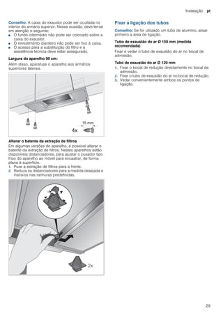 Instalação pt
29
Conselho: A caixa do exaustor pode ser ocultada no
interior do armário superior. Nessa ocasião, deve ter-se
em atenção o seguinte:
■ O fundo intermédio não pode ser colocado sobre a
caixa do exaustor.
■ O revestimento dianteiro não pode ser fixo à caixa.
■ O acesso para a substituição do filtro e a
assistência técnica deve estar assegurado.
Largura do aparelho 90 cm:
Além disso, aparafuse o aparelho aos armários
superiores laterais.
Alterar o batente da extração de filtros
Em algumas versões do aparelho, é possível alterar o
batente da extração de filtros. Nestes aparelhos estão
disponíveis distanciadores, para ajustar o puxador tipo
friso do aparelho ao móvel para encastrar, de forma
plana à superfície.
1. Puxe a extração de filtros para a frente.
2. Reduza os distanciadores para a medida desejada e
insira-os nas ranhuras predefinidas.
Fixar a ligação dos tubos
Conselho: Se for utilizado um tubo de alumínio, alisar
primeiro a área de ligação.
Tubo de exaustão do ar Ø 150 mm (medida
recomendada)
Fixar e vedar o tubo de exaustão do ar no bocal de
admissão.
Tubo de exaustão do ar Ø 120 mm
1. Fixar o bocal de redução directamente no bocal de
admissão.
2. Fixar o tubo de exaustão do ar no bocal de redução.
3. Vedar convenientemente ambos os pontos de
ligação.
 
