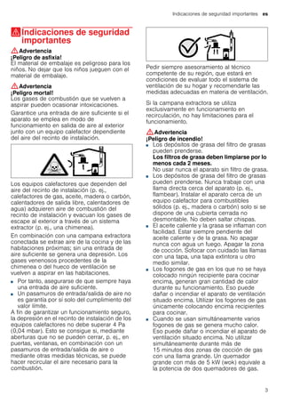 Indicaciones de seguridad importantes es
3
(Indicaciones de seguridad
importantes
Indicacionesdeseguridadimportantes :Advertencia
¡Peligro de asfixia!
El material de embalaje es peligroso para los
niños. No dejar que los niños jueguen con el
material de embalaje.
:Advertencia
¡Peligro mortal!
Los gases de combustión que se vuelven a
aspirar pueden ocasionar intoxicaciones.
Garantice una entrada de aire suficiente si el
aparato se emplea en modo de
funcionamiento en salida de aire al exterior
junto con un equipo calefactor dependiente
del aire del recinto de instalación.
Los equipos calefactores que dependen del
aire del recinto de instalación (p. ej.,
calefactores de gas, aceite, madera o carbón,
calentadores de salida libre, calentadores de
agua) adquieren aire de combustión del
recinto de instalación y evacuan los gases de
escape al exterior a través de un sistema
extractor (p. ej., una chimenea).
En combinación con una campana extractora
conectada se extrae aire de la cocina y de las
habitaciones próximas; sin una entrada de
aire suficiente se genera una depresión. Los
gases venenosos procedentes de la
chimenea o del hueco de ventilación se
vuelven a aspirar en las habitaciones.
■ Por tanto, asegurarse de que siempre haya
una entrada de aire suficiente.
■ Un pasamuros de entrada/salida de aire no
es garantía por sí solo del cumplimiento del
valor límite.
A fin de garantizar un funcionamiento seguro,
la depresión en el recinto de instalación de los
equipos calefactores no debe superar 4 Pa
(0,04 mbar). Esto se consigue si, mediante
aberturas que no se pueden cerrar, p. ej., en
puertas, ventanas, en combinación con un
pasamuros de entrada/salida de aire o
mediante otras medidas técnicas, se puede
hacer recircular el aire necesario para la
combustión.
Pedir siempre asesoramiento al técnico
competente de su región, que estará en
condiciones de evaluar todo el sistema de
ventilación de su hogar y recomendarle las
medidas adecuadas en materia de ventilación.
Si la campana extractora se utiliza
exclusivamente en funcionamiento en
recirculación, no hay limitaciones para el
funcionamiento.
:Advertencia
¡Peligro de incendio!
■ Los depósitos de grasa del filtro de grasas
pueden prenderse.
Los filtros de grasa deben limpiarse por lo
menos cada 2 meses.
No usar nunca el aparato sin filtro de grasa.
¡Peligro de incendio!■ Los depósitos de grasa del filtro de grasas
pueden prenderse. Nunca trabaje con una
llama directa cerca del aparato (p. ej.,
flambear). Instalar el aparato cerca de un
equipo calefactor para combustibles
sólidos (p. ej., madera o carbón) solo si se
dispone de una cubierta cerrada no
desmontable. No deben saltar chispas.
¡Peligro de incendio!■ El aceite caliente y la grasa se inflaman con
facilidad. Estar siempre pendiente del
aceite caliente y de la grasa. No apagar
nunca con agua un fuego. Apagar la zona
de cocción. Sofocar con cuidado las llamas
con una tapa, una tapa extintora u otro
medio similar.
¡Peligro de incendio!■ Los fogones de gas en los que no se haya
colocado ningún recipiente para cocinar
encima, generan gran cantidad de calor
durante su funcionamiento. Eso puede
dañar o incendiar el aparato de ventilación
situado encima. Utilizar los fogones de gas
únicamente colocando encima recipientes
para cocinar.
¡Peligro de incendio!■ Cuando se usan simultáneamente varios
fogones de gas se genera mucho calor.
Eso puede dañar o incendiar el aparato de
ventilación situado encima. No utilizar
simultáneamente durante más de
15 minutos dos zonas de cocción de gas
con una llama grande. Un quemador
grande con más de 5 kW (wok) equivale a
la potencia de dos quemadores de gas.
 