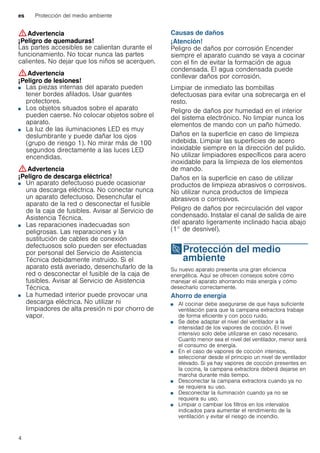 es Protección del medio ambiente
4
:Advertencia
¡Peligro de quemaduras!
Las partes accesibles se calientan durante el
funcionamiento. No tocar nunca las partes
calientes. No dejar que los niños se acerquen.
:Advertencia
¡Peligro de lesiones!
■ Las piezas internas del aparato pueden
tener bordes afilados. Usar guantes
protectores.
¡Peligro de lesiones!■ Los objetos situados sobre el aparato
pueden caerse. No colocar objetos sobre el
aparato.
¡Peligro de lesiones!■ La luz de las iluminaciones LED es muy
deslumbrante y puede dañar los ojos
(grupo de riesgo 1). No mirar más de 100
segundos directamente a las luces LED
encendidas.
:Advertencia
¡Peligro de descarga eléctrica!
■ Un aparato defectuoso puede ocasionar
una descarga eléctrica. No conectar nunca
un aparato defectuoso. Desenchufar el
aparato de la red o desconectar el fusible
de la caja de fusibles. Avisar al Servicio de
Asistencia Técnica.
¡Peligro de descarga eléctrica!■ Las reparaciones inadecuadas son
peligrosas. Las reparaciones y la
sustitución de cables de conexión
defectuosos solo pueden ser efectuadas
por personal del Servicio de Asistencia
Técnica debidamente instruido. Si el
aparato está averiado, desenchufarlo de la
red o desconectar el fusible de la caja de
fusibles. Avisar al Servicio de Asistencia
Técnica.
¡Peligro de descarga eléctrica!■ La humedad interior puede provocar una
descarga eléctrica. No utilizar ni
limpiadores de alta presión ni por chorro de
vapor.
Causas de daños
¡Atención!
Peligro de daños por corrosión Encender
siempre el aparato cuando se vaya a cocinar
con el fin de evitar la formación de agua
condensada. El agua condensada puede
conllevar daños por corrosión.
Limpiar de inmediato las bombillas
defectuosas para evitar una sobrecarga en el
resto.
Peligro de daños por humedad en el interior
del sistema electrónico. No limpiar nunca los
elementos de mando con un paño húmedo.
Daños en la superficie en caso de limpieza
indebida. Limpiar las superficies de acero
inoxidable siempre en la dirección del pulido.
No utilizar limpiadores específicos para acero
inoxidable para la limpieza de los elementos
de mando.
Daños en la superficie en caso de utilizar
productos de limpieza abrasivos o corrosivos.
No utilizar nunca productos de limpieza
abrasivos o corrosivos.
Peligro de daños por recirculación del vapor
condensado. Instalar el canal de salida de aire
del aparato ligeramente inclinado hacia abajo
(1° de desnivel).
7Protección del medio
ambiente
Proteccióndelmedioambiente Su nuevo aparato presenta una gran eficiencia
energética. Aquí se ofrecen consejos sobre cómo
manejar el aparato ahorrando más energía y cómo
desecharlo correctamente.
Ahorro de energía
■ Al cocinar debe asegurarse de que haya suficiente
ventilación para que la campana extractora trabaje
de forma eficiente y con poco ruido.
■ Se debe adaptar el nivel del ventilador a la
intensidad de los vapores de cocción. El nivel
intensivo solo debe utilizarse en caso necesario.
Cuanto menor sea el nivel del ventilador, menor será
el consumo de energía.
■ En el caso de vapores de cocción intensos,
seleccionar desde el principio un nivel de ventilador
elevado. Si ya hay vapores de cocción presentes en
la cocina, la campana extractora deberá dejarse en
marcha durante más tiempo.
■ Desconectar la campana extractora cuando ya no
se requiera su uso.
■ Desconectar la iluminación cuando ya no se
requiera su uso.
■ Limpiar o cambiar los filtros en los intervalos
indicados para aumentar el rendimiento de la
ventilación y evitar el riesgo de incendio.
 