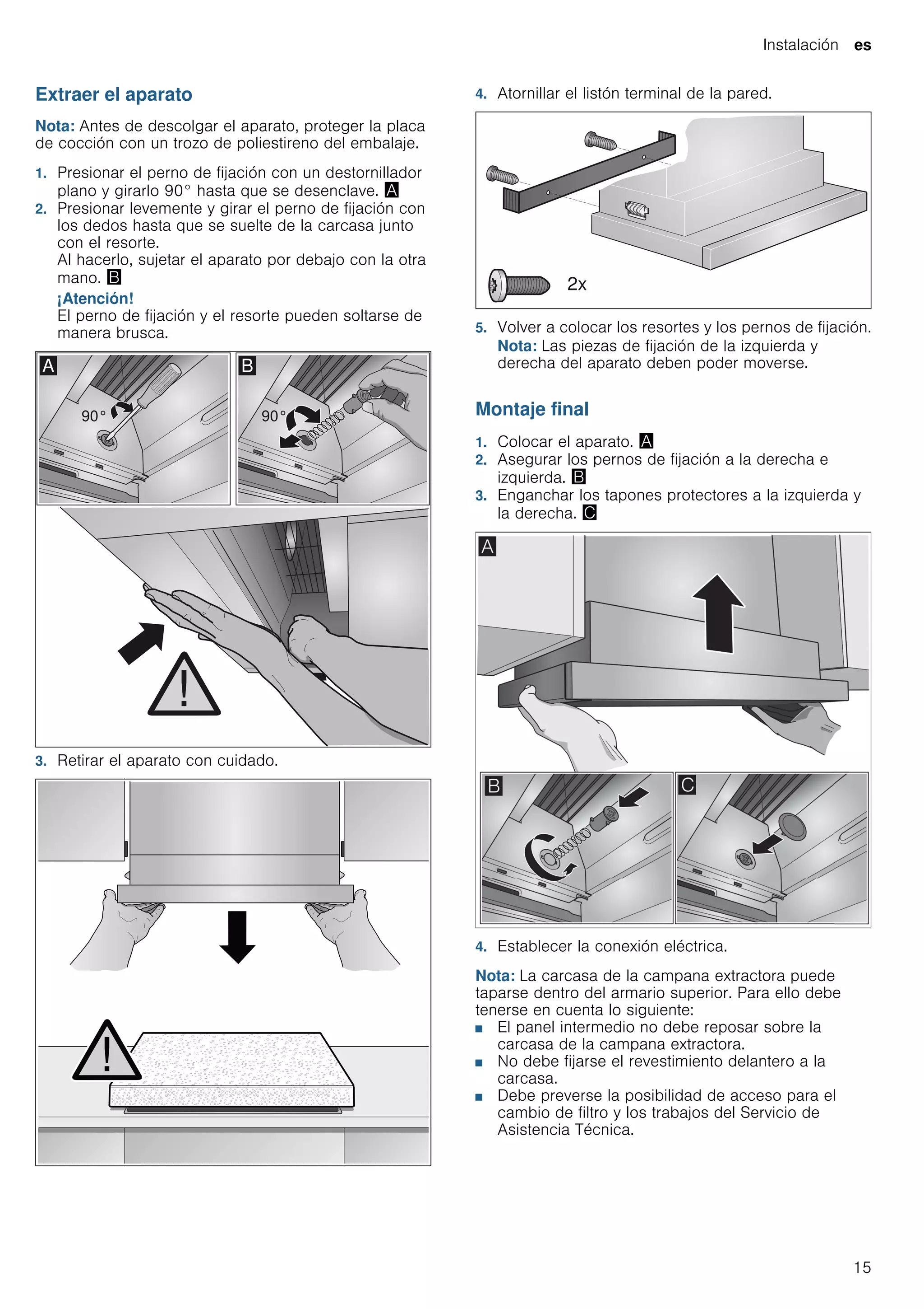 Instalación es
15
Extraer el aparato
Nota: Antes de descolgar el aparato, proteger la placa
de cocción con un trozo de poliestireno del embalaje.
1. Presionar el perno de fijación con un destornillador
plano y girarlo 90° hasta que se desenclave. ¨
2. Presionar levemente y girar el perno de fijación con
los dedos hasta que se suelte de la carcasa junto
con el resorte.
Al hacerlo, sujetar el aparato por debajo con la otra
mano. ©
¡Atención!
El perno de fijación y el resorte pueden soltarse de
manera brusca.
3. Retirar el aparato con cuidado.
4. Atornillar el listón terminal de la pared.
5. Volver a colocar los resortes y los pernos de fijación.
Nota: Las piezas de fijación de la izquierda y
derecha del aparato deben poder moverse.
Montaje final
1. Colocar el aparato. ¨
2. Asegurar los pernos de fijación a la derecha e
izquierda. ©
3. Enganchar los tapones protectores a la izquierda y
la derecha. ª
4. Establecer la conexión eléctrica.
Nota: La carcasa de la campana extractora puede
taparse dentro del armario superior. Para ello debe
tenerse en cuenta lo siguiente:
■ El panel intermedio no debe reposar sobre la
carcasa de la campana extractora.
■ No debe fijarse el revestimiento delantero a la
carcasa.
■ Debe preverse la posibilidad de acceso para el
cambio de filtro y los trabajos del Servicio de
Asistencia Técnica.
 