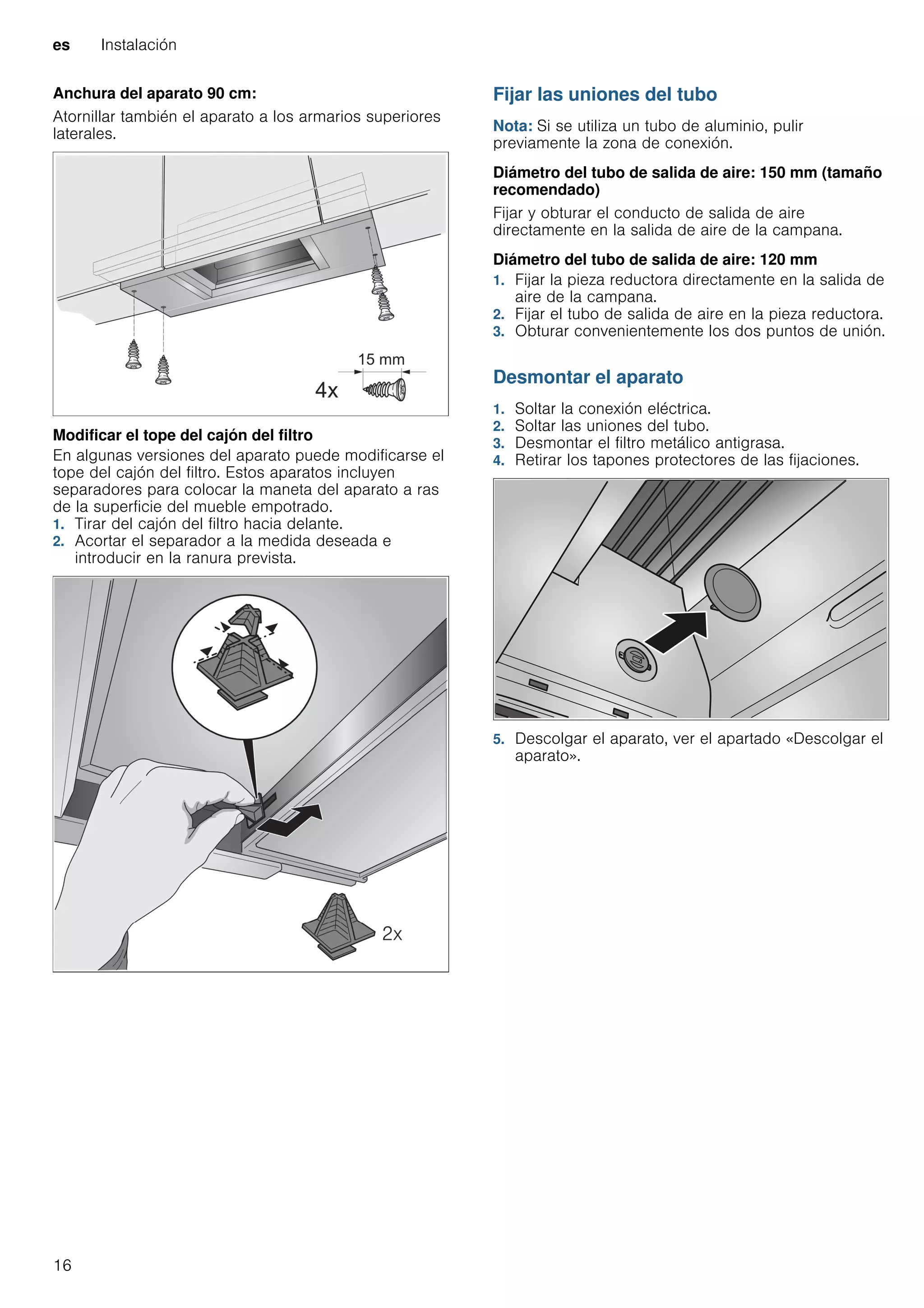es Instalación
16
Anchura del aparato 90 cm:
Atornillar también el aparato a los armarios superiores
laterales.
Modificar el tope del cajón del filtro
En algunas versiones del aparato puede modificarse el
tope del cajón del filtro. Estos aparatos incluyen
separadores para colocar la maneta del aparato a ras
de la superficie del mueble empotrado.
1. Tirar del cajón del filtro hacia delante.
2. Acortar el separador a la medida deseada e
introducir en la ranura prevista.
Fijar las uniones del tubo
Nota: Si se utiliza un tubo de aluminio, pulir
previamente la zona de conexión.
Diámetro del tubo de salida de aire: 150 mm (tamaño
recomendado)
Fijar y obturar el conducto de salida de aire
directamente en la salida de aire de la campana.
Diámetro del tubo de salida de aire: 120 mm
1. Fijar la pieza reductora directamente en la salida de
aire de la campana.
2. Fijar el tubo de salida de aire en la pieza reductora.
3. Obturar convenientemente los dos puntos de unión.
Desmontar el aparato
1. Soltar la conexión eléctrica.
2. Soltar las uniones del tubo.
3. Desmontar el filtro metálico antigrasa.
4. Retirar los tapones protectores de las fijaciones.
5. Descolgar el aparato, ver el apartado «Descolgar el
aparato».
 