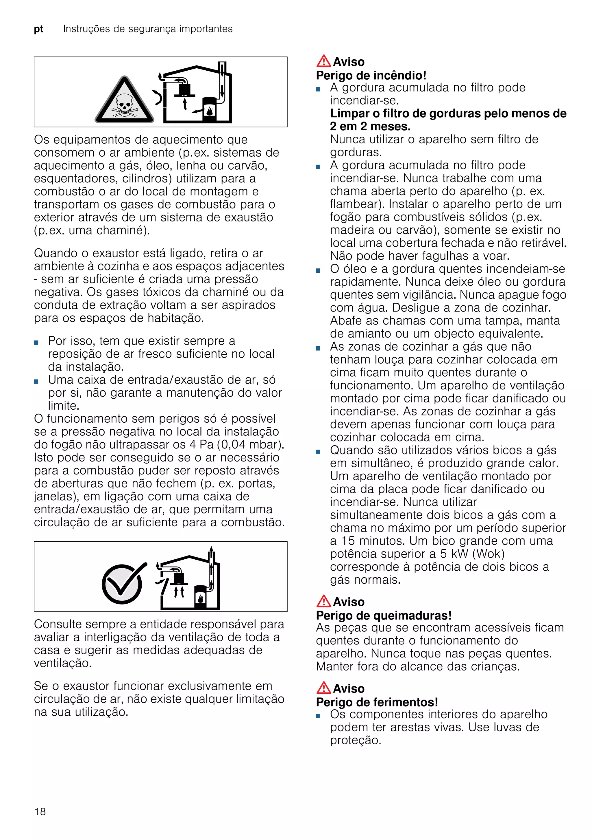 pt Instruções de segurança importantes
18
Os equipamentos de aquecimento que
consomem o ar ambiente (p.ex. sistemas de
aquecimento a gás, óleo, lenha ou carvão,
esquentadores, cilindros) utilizam para a
combustão o ar do local de montagem e
transportam os gases de combustão para o
exterior através de um sistema de exaustão
(p.ex. uma chaminé).
Quando o exaustor está ligado, retira o ar
ambiente à cozinha e aos espaços adjacentes
- sem ar suficiente é criada uma pressão
negativa. Os gases tóxicos da chaminé ou da
conduta de extração voltam a ser aspirados
para os espaços de habitação.
■ Por isso, tem que existir sempre a
reposição de ar fresco suficiente no local
da instalação.
■ Uma caixa de entrada/exaustão de ar, só
por si, não garante a manutenção do valor
limite.
O funcionamento sem perigos só é possível
se a pressão negativa no local da instalação
do fogão não ultrapassar os 4 Pa (0,04 mbar).
Isto pode ser conseguido se o ar necessário
para a combustão puder ser reposto através
de aberturas que não fechem (p. ex. portas,
janelas), em ligação com uma caixa de
entrada/exaustão de ar, que permitam uma
circulação de ar suficiente para a combustão.
Consulte sempre a entidade responsável para
avaliar a interligação da ventilação de toda a
casa e sugerir as medidas adequadas de
ventilação.
Se o exaustor funcionar exclusivamente em
circulação de ar, não existe qualquer limitação
na sua utilização.
:Aviso
Perigo de incêndio!
■ A gordura acumulada no filtro pode
incendiar-se.
Limpar o filtro de gorduras pelo menos de
2 em 2 meses.
Nunca utilizar o aparelho sem filtro de
gorduras.
Perigo de incêndio!■ A gordura acumulada no filtro pode
incendiar-se. Nunca trabalhe com uma
chama aberta perto do aparelho (p. ex.
flambear). Instalar o aparelho perto de um
fogão para combustíveis sólidos (p.ex.
madeira ou carvão), somente se existir no
local uma cobertura fechada e não retirável.
Não pode haver fagulhas a voar.
Perigo de incêndio!■ O óleo e a gordura quentes incendeiam-se
rapidamente. Nunca deixe óleo ou gordura
quentes sem vigilância. Nunca apague fogo
com água. Desligue a zona de cozinhar.
Abafe as chamas com uma tampa, manta
de amianto ou um objecto equivalente.
Perigo de incêndio!■ As zonas de cozinhar a gás que não
tenham louça para cozinhar colocada em
cima ficam muito quentes durante o
funcionamento. Um aparelho de ventilação
montado por cima pode ficar danificado ou
incendiar-se. As zonas de cozinhar a gás
devem apenas funcionar com louça para
cozinhar colocada em cima.
Perigo de incêndio!■ Quando são utilizados vários bicos a gás
em simultâneo, é produzido grande calor.
Um aparelho de ventilação montado por
cima da placa pode ficar danificado ou
incendiar-se. Nunca utilizar
simultaneamente dois bicos a gás com a
chama no máximo por um período superior
a 15 minutos. Um bico grande com uma
potência superior a 5 kW (Wok)
corresponde à potência de dois bicos a
gás normais.
:Aviso
Perigo de queimaduras!
As peças que se encontram acessíveis ficam
quentes durante o funcionamento do
aparelho. Nunca toque nas peças quentes.
Manter fora do alcance das crianças.
:Aviso
Perigo de ferimentos!
■ Os componentes interiores do aparelho
podem ter arestas vivas. Use luvas de
proteção.
Perigo de ferimentos!
 