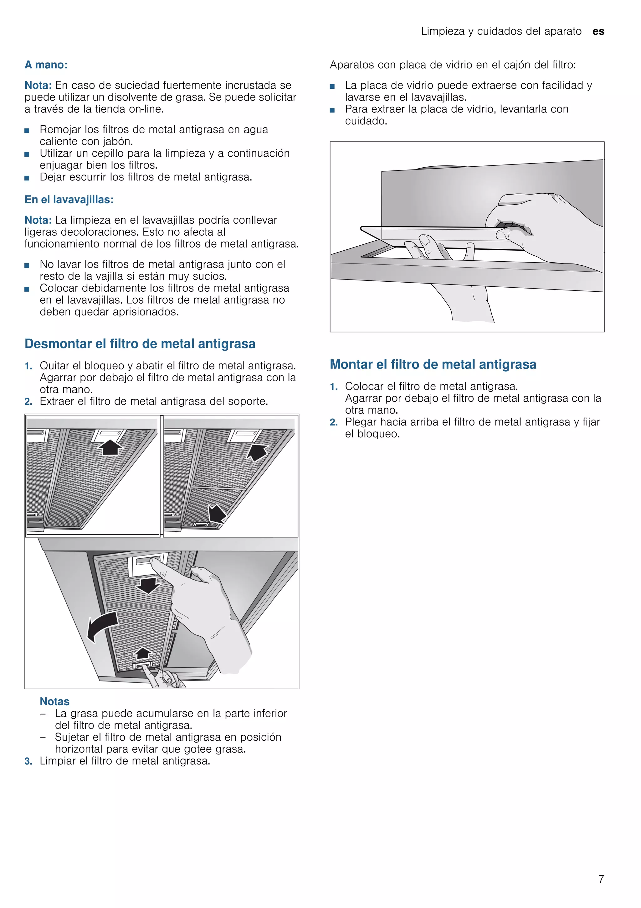 Limpieza y cuidados del aparato es
7
A mano:
Nota: En caso de suciedad fuertemente incrustada se
puede utilizar un disolvente de grasa. Se puede solicitar
a través de la tienda on-line.
■ Remojar los filtros de metal antigrasa en agua
caliente con jabón.
■ Utilizar un cepillo para la limpieza y a continuación
enjuagar bien los filtros.
■ Dejar escurrir los filtros de metal antigrasa.
En el lavavajillas:
Nota: La limpieza en el lavavajillas podría conllevar
ligeras decoloraciones. Esto no afecta al
funcionamiento normal de los filtros de metal antigrasa.
■ No lavar los filtros de metal antigrasa junto con el
resto de la vajilla si están muy sucios.
■ Colocar debidamente los filtros de metal antigrasa
en el lavavajillas. Los filtros de metal antigrasa no
deben quedar aprisionados.
Desmontar el filtro de metal antigrasa
1. Quitar el bloqueo y abatir el filtro de metal antigrasa.
Agarrar por debajo el filtro de metal antigrasa con la
otra mano.
2. Extraer el filtro de metal antigrasa del soporte.
Notas
– La grasa puede acumularse en la parte inferior
del filtro de metal antigrasa.
– Sujetar el filtro de metal antigrasa en posición
horizontal para evitar que gotee grasa.
3. Limpiar el filtro de metal antigrasa.
Aparatos con placa de vidrio en el cajón del filtro:
■ La placa de vidrio puede extraerse con facilidad y
lavarse en el lavavajillas.
■ Para extraer la placa de vidrio, levantarla con
cuidado.
Montar el filtro de metal antigrasa
1. Colocar el filtro de metal antigrasa.
Agarrar por debajo el filtro de metal antigrasa con la
otra mano.
2. Plegar hacia arriba el filtro de metal antigrasa y fijar
el bloqueo.
 