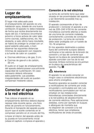 es
11
Lugar de
emplazamiento
El lugar más adecuado para
el emplazamiento del aparato es una
habitación seca, dotada de una buena
ventilación. El aparato no debe instalarse
de forma que reciba directamente los
rayos del sol, ni tampoco encontrarse
próximo a focos activos de calor tales
como cocinas, calefacciones, etc. No
obstante, si esto último fuera inevitable,
se habrá de proteger la unidad con un
panel aislante adecuado, o bien
observar las siguientes distancias
mínimas de separación con respecto
a la fuente de calor en cuestión:
■ Cocinas eléctricas y de gas, 3 cm.
■ Cocinas de gas-oil o de carbón,
30 cm.
El suelo en el lugar de emplazamiento
del aparato deberá poseer una suficiente
capacidad de sustentación. En caso
necesario deberá reforzarse
adecuadamente. Las posibles
irregularidades del suelo se pueden
compensar mediante calzos.
Conectar el aparato
a la red eléctrica
Tras colocar el aparato en su
emplazamiento definitivo deberá dejarse
reposar éste durante aprox. una hora
antes de ponerlo en funcionamiento.
Durante el transporte del aparato puede
ocurrir que el aceite contenido en el
compresor penetre en el circuito del frío.
Limpiar el interior del aparato antes de
su puesta en funcionamiento inicial
(véase el capítulo «Limpieza el aparato»).
Conexión a la red eléctrica
La toma de corriente tiene que estar
situada en las proximidades del aparato
y ser libremente accesible tras su
instalación.
El aparato corresponde al tipo de
protección I. Conectar el aparato a una
red de 220–240 V/50 Hz de corriente
monofásica (corriente alterna) a través
de una toma de corriente instalada
correctamente y provista de conductor
de protección. La toma de corriente
debe estar protegida con un fusible de
10–16 amperios.
En los aparatos destinados a países
fuera del continente europeo deberá
verificarse si los valores de la tensión de
conexión y el tipo de corriente que
figuran en la placa de características del
aparato coinciden con los de la red
nacional. Ambos números se encuentran
en la placa de características del
aparato. Fig. ,
m Advertencia
El aparato no se podrá conectar en
ningún caso a conectores electrónicos
para ahorro energético.
Nuestros aparatos se pueden conectar
a rectificadores de corriente por onda
sinusoidal o conmutados por red. Los
rectificadores conmutados por red se
emplean en las instalaciones
fotovoltaicas conectadas directamente
a la red pública de abastecimiento
de corriente eléctrica. Para aplicaciones
aisladas, como por ejemplo en buques
o albergues de montaña que
no disponen de conexión a la red
eléctrica, tienen que emplearse
rectificadores de onda sinusoidal.
 