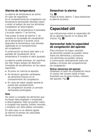es
15
Alarma de temperatura
La alarma de temperatura se activa
en caso de registrarse
en el compartimento de congelación una
temperatura demasiado elevada (calor)
y existir el peligro de que los alimentos
congelados se descongelen.
El indicador de temperatura 5 parpadea
y la tecla «alarm» 7 se ilumina.
Tras pulsar la tecla de alarma 7, se
muestra en la pantalla de visualización
de la temperatura 5 durante cinco
segundos la temperatura mas elevada
registrada en el compartimento
de congelación.
A continuación se borra este valor y la
pantalla de visualización de la
temperatura 5 muestra el valor ajustado.
La alarma puede activarse, sin significar
por ello ningún peligro de deterioro
inmediato de los alimentos, en los casos
siguientes
■ Al poner en marcha el aparato.
■ Al introducir grandes cantidades
de alimentos frescos en el
compartimento de congelación.
■ En caso de haber estado abierta la
puerta del compartimento
de congelación durante un periodo
demasiado prolongado.
Nota
No volver a congelar los alimentos que
se hayan descongelado o empezado
a descongelarse. Sólo se podrán volver
a congelar tras asarlos, freírlos, hervirlos
o preparar con ellos platos cocinados.
En este caso no se deberá agotar
al máximo el tiempo de caducidad
de los productos.
Desactivar la alarma
Fig. "
Pulsar la tecla «alarm» 7 para desactivar
la alarma acústica.
Capacidad útil
Las indicaciones sobre la capacidad útil
de su aparato figuran en la placa del
mismo. Fig. ,
Aprovechar toda la capacidad
de congelación del aparato
Para introducir la mayor cantidad
de alimentos posible se pueden retirar
todos los elementos y accesorios.
Los alimentos se pueden colocar
a continuación directamente sobre las
baldas y el fondo del compartimento
de congelación.
Retirar elementos del aparato
Desplazar el cajón de congelación hacia
el cuerpo del usuario hasta el tope,
levantarlo por la parte frontal y retirarlo
del aparato. Fig. $
 