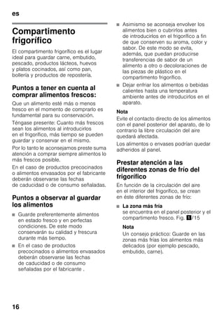 es
16
Compartimento
frigorífico
El compartimento frigorífico es el lugar
ideal para guardar carne, embutido,
pescado, productos lácteos, huevos
y platos cocinados, así como pan,
bollería y productos de repostería.
Puntos a tener en cuenta al
comprar alimentos frescos:
Que un alimento esté más o menos
fresco en el momento de comprarlo es
fundamental para su conservación.
Téngase presente: Cuanto más frescos
sean los alimentos al introducirlos
en el frigorífico, más tiempo se pueden
guardar y conservar en el mismo.
Por lo tanto le aconsejamos preste suma
atención a comprar siempre alimentos lo
más frescos posible.
En el caso de productos precocinados
o alimentos envasados por el fabricante
deberán observarse las fechas
de caducidad o de consumo señaladas.
Puntos a observar al guardar
los alimentos
■ Guarde preferentemente alimentos
en estado fresco y en perfectas
condiciones. De este modo
conservarán su calidad y frescura
durante más tiempo.
■ En el caso de productos
precocinados o alimentos envasados
deberán observarse las fechas
de caducidad o de consumo
señaladas por el fabricante .
■ Asimismo se aconseja envolver los
alimentos bien o cubrirlos antes
de introducirlos en el frigorífico a fin
de que conserven su aroma, color y
sabor. De este modo se evita,
además, que puedan producirse
transferencias de sabor de un
alimento a otro o decoloraciones de
las piezas de plástico en el
compartimento frigorífico.
■ Dejar enfriar los alimentos o bebidas
calientes hasta una temperatura
ambiente antes de introducirlos en el
aparato.
Nota
Evite el contacto directo de los alimentos
con el panel posterior del aparato, de lo
contrario la libre circulación del aire
quedará afectada.
Los alimentos o envases podrían quedar
adheridos al panel.
Prestar atención a las
diferentes zonas de frío del
frigorífico
En función de la circulación del aire
en el interior del frigorífico, se crean
en éste diferentes zonas de frío:
■ La zona más fría
se encuentra en el panel posterior y el
compartimento fresco. Fig. !/15
Nota
Un consejo práctico: Guarde en las
zonas más frías los alimentos más
delicados (por ejemplo pescado,
embutido, carne).
 