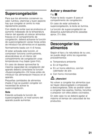 es
21
Supercongelación
Para que los alimentos conserven su
valor nutritivo, vitaminas y buen aspecto
hay que congelar el centro lo más
rápidamente posible.
Con objeto de evitar que se produzca un
aumento indeseado de la temperatura
interior del aparato al colocar alimentos
frescos en el compartimento de
congelación, deberá activarse la función
de supercongelación varias horas antes
de introducir los alimentos en el aparato.
Normalmente basta con 4–6 horas.
Al estar activada esta función, el
compresor funciona continuamente,
alcanzándose en el interior del
compartimento de congelación unas
temperaturas muy bajas (gran frío).
En caso de desear aprovechar la
máxima capacidad de congelación del
aparato deberá conectarse la función
«Supercongelación» 24 horas antes de
introducir los alimentación frescos en el
aparato.
Pequeñas cantidades de alimentos
(hasta 2 kg) se pueden congelar sin
necesidad de activar la
supercongelación.
Nota
Estando activada la función de
supercongelación, el nivel sonoro del
aparato puede aumentar.
Activar y desactivar
Fig. "
Pulsar la tecla «super» 6 para el
compartimento de congelación.
En caso de estar activada la
supercongelación, la tecla se ilumina.
La función de supercongelación se
desactiva automáticamente pasadas
aprox. 2½ días.
Descongelar los
alimentos
Según el tipo y la naturaleza de su uso,
se puede elegir entre los siguientes
procedimientos:
■ Temperatura ambiente
■ En el frigorífico
■ En un horno eléctrico, con/sin
calentador de aire
■ Con horno microondas
m ¡Atención!
No volver a congelar los alimentos que
se hayan descongelado o empezado
a descongelarse. Sólo se podrán volver
a congelar tras asarlos, freírlos, hervirlos
o preparar con ellos platos cocinados.
En este caso no se deberá agotar al
máximo el tiempo de caducidad de los
productos.
 