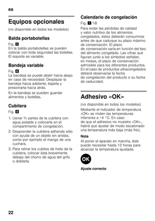 es
22
Equipos opcionales
(no disponible en todos los modelos)
Balda portabotellas
Fig. %
En la balda portabotellas se pueden
colocar con toda seguridad las botellas.
El soporte es variable.
Bandeja variable
Fig. &
La bandeja se puede abatir hacia abajo
en caso de necesidad: Desplazar la
bandeja hacia adelante, bajarla y
presionarla hacia atrás.
En la bandeja se pueden guardar
alimentos y botellas.
Cubitera
Fig. )
1. Llenar ¾ partes de la cubitera con
agua potable y colocarla en el
compartimento de congelación.
2. Desprender la cubitera adherida sólo
con ayuda de un objeto sin aristas,
como por ejemplo el mango de una
cuchara.
3. Para retirar los cubitos de hielo de la
cubitera, colocar ésta brevemente
debajo del chorro de agua del grifo
o doblarla.
Calendario de congelación
Fig. !/18
Para evitar las pérdidas de calidad
y valor nutritivo de los alimentos
congelados, éstos deberán consumirse
antes de que caduque su plazo máximo
de conservación. El plazo
de conservación varía en función del tipo
del alimento congelado. Las cifras que
figuran junto a los símbolos señalan,
en meses, el plazo de conservación
admisible para los diferentes productos.
En el caso de productos ultracongelados
deberá observarse la fecha
de congelación del producto o su fecha
de caducidad.
Adhesivo «OK»
(no disponible en todos los modelos)
Mediante el indicador de temperatura
«OK» se miden las temperaturas
inferiores a +4 °C. En caso
de que el adhesivo no muestre «OK».,
habrá que ajustar de modo escalonado
una temperatura más baja (más frío).
Nota
Al poner el aparato en marcha, éste
puede necesitar hasta 12 horas para
alcanzar la temperatura ajustada.
Ajuste correcto
 