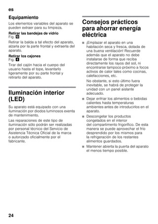 es
24
Equipamiento
Los elementos variables del aparato se
pueden extraer para su limpieza.
Retirar las bandejas de vidrio
Fig. *
Retirar la balda a tal efecto del aparato,
alzarla por la parte frontal y extraerla del
aparato.
Retirar los cajones
Fig. $
Tirar del cajón hacia el cuerpo del
usuario hasta el tope, levantarlo
ligeramente por su parte frontal y
retirarlo del aparato.
Iluminación interior
(LED)
Su aparato está equipado con una
iluminación por diodos luminosos exenta
de mantenimiento.
Las reparaciones de este tipo de
iluminación sólo podrán ser realizadas
por personal técnico del Servicio de
Asistencia Técnica Oficial de la marca
o autorizado oficialmente por el
fabricante.
Consejos prácticos
para ahorrar energía
eléctrica
■ ¡Emplazar el aparato en una
habitación seca y fresca, dotada de
una buena ventilación! Recuerde
además que el aparato no debe
instalarse de forma que reciba
directamente los rayos del sol, ni
encontrarse tampoco próximo a focos
activos de calor tales como cocinas,
calefacciones, etc.
No obstante, si esto último fuera
inevitable, se habrá de proteger la
unidad con un panel aislante
adecuado.
■ Dejar enfriar los alimentos o bebidas
calientes hasta temperaturas
ambientes antes de introducirlos en el
aparato.
■ Descongelar los productos
congelados en el interior
del compartimento frigorífico. De esta
manera se puede aprovechar el frío
desprendido por los mismos para
la refrigeración de los restantes
alimentos guardados.
■ Mantener abierta la puerta del aparato
el menos tiempo posible.
 