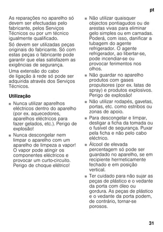 pt
31
As reparações no aparelho só
devem ser efectuadas pelo
fabricante, pelos Serviços
Técnicos ou por um técnico
igualmente qualificado.
Só devem ser utilizadas peças
originais do fabricante. Só com
estas peças o fabricante pode
garantir que elas satisfazem as
exigências de segurança.
Uma extensão do cabo
de ligação à rede só pode ser
adquirida através dos Serviços
Técnicos.
Utilização
■ Nunca utilizar aparelhos
eléctricos dentro do aparelho
(por ex. aquecedores,
aparelhos eléctricos para
fazer gelados, etc.). Perigo de
explosão!
■ Nunca descongelar nem
limpar o aparelho com um
aparelho de limpeza a vapor!
O vapor pode atingir os
componentes eléctricos e
provocar um curto-circuito.
Perigo de choque elétrico!
■ Não utilizar quaisquer
objectos pontiagudos ou de
arestas vivas para eliminar
gelo simples ou em camadas.
Poderá, com isso, danificar a
tubagem do agente
refrigerador. O agente
refrigerador, ao libertar-se,
pode incendiar-se ou
provocar ferimentos nos
olhos.
■ Não guardar no aparelho
produtos com gases
propulsores (por ex. latas de
spray) e produtos explosivos.
Perigo de explosão!
■ Não utilizar rodapés, gavetas,
portas, etc. como estribos ou
zonas de apoio.
■ Para descongelar e limpar,
desligar a ficha da tomada ou
o fusível de segurança. Puxar
pela ficha e não pelo cabo
eléctrico.
■ Álcool de elevada
percentagem só pode ser
guardado no aparelho, se em
recipiente hermeticamente
fechado e em posição
vertical.
■ Ter cuidado para não sujar as
peças de plástico e o vedante
da porta com óleo ou
gordura. As peças de plástico
e o vedante da porta podem,
de contrário, tornar-se
porosos.
 
