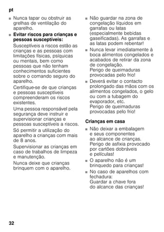 pt
32
■ Nunca tapar ou obstruir as
grelhas de ventilação do
aparelho.
■ Evitar riscos para crianças e
pessoas susceptíveis:
Susceptíveis a riscos estão as
crianças e as pessoas com
limitações físicas, psíquicas
ou mentais, bem como
pessoas que não tenham
conhecimentos suficientes
sobre o comando seguro do
aparelho.
Certifique-se de que crianças
e pessoas susceptíveis
compreenderam os riscos
existentes.
Uma pessoa responsável pela
segurança deve instruir e
supervisionar crianças e
pessoas susceptíveis a riscos.
Só permitir a utilização do
aparelho a crianças com mais
de 8 anos.
Supervisionar as crianças em
caso de trabalhos de limpeza
e manutenção.
Nunca deixe que crianças
brinquem com o aparelho.
■ Não guardar na zona de
congelação líquidos em
garrafas ou latas
(especialmente bebidas
gaseificadas). As garrafas e
as latas podem rebentar!
■ Nunca levar imediatamente à
boca alimentos congelados e
acabados de retirar da zona
de congelação.
Perigo de queimaduras
provocadas pelo frio!
■ Deverá evitar o contacto
prolongado das mãos com os
alimentos congelados, o gelo
ou com a tubagem do
evaporador, etc.
Perigo de queimaduras
provocadas pelo frio!
Crianças em casa
■ Não deixar a embalagem
e seus componentes
ao alcance de crianças.
Perigo de asfixia provocado
por cartões dobráveis
e películas!
■ O aparelho não é um
brinquedo para crianças!
■ No caso de aparelhos com
fechadura:
Guardar a chave fora
do alcance das crianças!
 