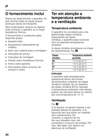 pt
34
O fornecimento inclui
Depois de desembrulhar o aparelho, há
que verificar todas as peças quanto
eventuais danos de transporte.
Para reclamações, dirija-se ao Agente,
onde comprou o aparelho ou à nossa
Assistência Técnica.
O fornecimento é constituído pelas
seguintes peças:
■ Aparelho Solo
■ Equipamento (dependente do
modelo)
■ Saco com material para a montagem
■ Instruções de serviço
■ Instruções de montagem
■ Folheto sobre Assistência Técnica
■ Anexo sobre garantia
■ Informações sobre consumo de
energia e ruídos
Ter em atenção a
temperatura ambiente
e a ventilação
Temperatura ambiente
O aparelho foi concebido para uma
determinada classe climática.
Dependendo da classe
climática, o aparelho pode funcionar
com as seguintes temperaturas
ambiente.
A classe climática encontra-se na chapa
de características, Fig. ,.
Indicação
O aparelho está completamente
operacional dentro dos limites
da temperatura ambiente da classe
climática indicada. Se um aparelho
da classe climática SN for operado
a temperaturas ambientes mais baixas,
podem ser excluídos danos no mesmo
até uma temperatura de +5 °C.
Ventilação
Fig. #
O ar aquece na parede traseira e nas
paredes laterais do aparelho. O ar
aquecido tem que poder ser expelido
sem impedimentos. De
contrário, a máquina de frio
tem que trabalhar mais. Isto
aumentará o consumo de energia. Por
isso: Não tapar nem obstruir as
aberturas de ventilação!
Classe
climática
Temperaturaambiente
permitida
SN +10 °C até 32 °C
N +16 °C até 32 °C
ST +16 °C até 38 °C
T +16 °C até 43 °C
 