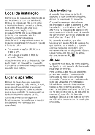 pt
35
Local da instalação
Como local de instalação, recomenda-se
um local seco e com boa ventilação.
O local de instalação não deve sofrer
a irradiação directa dos raios solares,
nem estar próximo de uma fonte
de calor, como fogão, corpo
de aquecimento etc. Se a instalação
junto de uma fonte de calor for
inevitável, utilizar uma placa
de isolamento adequada ou manter as
seguintes distâncias mínimas em relação
à fonte de calor:
■ Em relação a fogões eléctricos e
a gás 3 cm.
■ Em relação a fogões a óleo ou
a carvão 30 cm.
O pavimento no local da instalação não
pode ceder, se necessário, reforçá-lo.
Compensar as eventuais irregularidades
do chão com calços.
Ligar o aparelho
Depois do aparelho estar instalado,
dever-se-á esperar, pelo menos, 1 hora,
antes de pôr o aparelho a funcionar.
Durante o transporte, pode acontecer
que o óleo existente no compressor se
tenha infiltrado no sistema de frio.
Antes da primeira colocação em
funcionamento, deverá limpar o interior
do aparelho (ver «Limpeza do
aparelho»).
Ligação eléctrica
A tomada deve situar-se junto do
aparelho e ficar facilmente acessível,
depois da instalação do aparelho.
O aparelho corresponde à classe
de protecção I. Ligar o aparelho a uma
tomada de corrente alterna de 220–
240 V/50 Hz instalada de acordo com
as normas e com fio de terra. A tomada
de corrente tem que estar protegida por
um fusível de 10 até 16 A.
No caso de aparelhos, que vão
funcionar em países fora da Europa, há
que verificar, se a tensão e o tipo de
energia indicados coincidem com
os valores da sua instalação doméstica.
Estas indicações constam da placa
de características, Fig. ,
m Aviso
O aparelho não deve, de forma alguma,
ser ligado a uma tomada electrónica de
poupança de energia.
Para utilização dos nossos aparelhos
podem ser usados conversores de
condução de rede e de condução
sinusoidal. Conversores condutores de
rede são utilizados em instalações
fotovoltáicas, que são directamente
ligadas à rede eléctrica pública. Em
caso de soluções em forma de ilha (por
ex. no caso de barcos ou de cabanas de
montanha), que não dispõem de
qualquer ligação à rede pública, devem
ser utilizados conversores de condução
sinusoidal.
 
