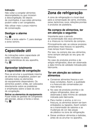 pt
39
Indicação
Não voltar a congelar alimentos
descongelados ou que iniciaram
a descongelação. Só depois
de cozinhados, é que estes alimentos
podem voltar a ser congelados.
Não utilizar mais o prazo máximo
de conservação.
Desligar o alarme
Fig. "
Premir a tecla «alarm» 7, para desligar
o aviso sonoro.
Capacidade útil
As indicações sobre capacidade útil
estão indicadas na placa
de características do seu aparelho.
Fig. ,
Aproveitar totalmente
a capacidade de congelação
Para se arrumar a quantidade máxima
de alimentos congelados, podem ser
retirados todos os elementos
do equipamento dispensáveis. Os
alimentos podem, então, ser colocados
directamente sobre as prateleiras
e empilhados sobre a base da zona
de congelação.
Retirar os elementos de equipamento
Puxar todas as gavetas de congelados
até prender, elevar à frente e retirar.
Fig. $
Zona de refrigeração
A zona de refrigeração é o local ideal
para a conservação de carne, enchidos,
peixe, lacticínios, ovos, refeições prontas
e produtos de pastelaria.
Na compra de alimentos, ter
em atenção o seguinte:
Importante para o período
de conservação dos seus alimentos
é a «frescura no momento da compra».
Principalmente vale: se colocar produtos
alimentares mais frescos no aparelho,
mais tempo ficam frescos.
Por isso, na compre dos seu alimentos,
tome sempre atenção ao seu grau de
frescura.
No caso de produtos prontos e de
artigos refrigerados, deve ser observada
a data mínima de validade indicada pelo
fabricante.
Ter em atenção ao colocar
alimentos
■ Conservar alimentos frescos e em
boas condições. Assim, a qualidade
e a frescura são conservadas por
mais tempo.
■ No caso de produtos prontos e de
artigos refrigerados, deve ser
observada a data mínima de validade
indicada pelo fabricante.
■ Para manter o aroma, a cor e a
frescura, os alimentos devem ser bem
embalados ou tapados. Assim evitam-
se a transmissão de sabores e as
mudanças de cor das peças
de plástico na zona de refrigeração.
■ Deixar arrefecer alimentos e bebidas,
antes de os arrumar no aparelho.
 