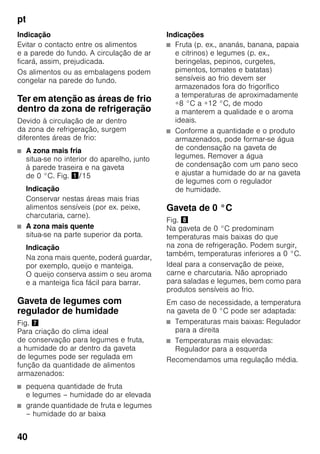 pt
40
Indicação
Evitar o contacto entre os alimentos
e a parede do fundo. A circulação de ar
ficará, assim, prejudicada.
Os alimentos ou as embalagens podem
congelar na parede do fundo.
Ter em atenção as áreas de frio
dentro da zona de refrigeração
Devido à circulação de ar dentro
da zona de refrigeração, surgem
diferentes áreas de frio:
■ A zona mais fria
situa-se no interior do aparelho, junto
à parede traseira e na gaveta
de 0 °C. Fig. !/15
Indicação
Conservar nestas áreas mais frias
alimentos sensíveis (por ex. peixe,
charcutaria, carne).
■ A zona mais quente
situa-se na parte superior da porta.
Indicação
Na zona mais quente, poderá guardar,
por exemplo, queijo e manteiga.
O queijo conserva assim o seu aroma
e a manteiga fica fácil para barrar.
Gaveta de legumes com
regulador de humidade
Fig. '
Para criação do clima ideal
de conservação para legumes e fruta,
a humidade do ar dentro da gaveta
de legumes pode ser regulada em
função da quantidade de alimentos
armazenados:
■ pequena quantidade de fruta
e legumes – humidade do ar elevada
■ grande quantidade de fruta e legumes
– humidade do ar baixa
Indicações
■ Fruta (p. ex., ananás, banana, papaia
e citrinos) e legumes (p. ex.,
beringelas, pepinos, curgetes,
pimentos, tomates e batatas)
sensíveis ao frio devem ser
armazenados fora do frigorífico
a temperaturas de aproximadamente
+8 °C a +12 °C, de modo
a manterem a qualidade e o aroma
ideais.
■ Conforme a quantidade e o produto
armazenados, pode formar-se água
de condensação na gaveta de
legumes. Remover a água
de condensação com um pano seco
e ajustar a humidade do ar na gaveta
de legumes com o regulador
de humidade.
Gaveta de 0 °C
Fig. (
Na gaveta de 0 °C predominam
temperaturas mais baixas do que
na zona de refrigeração. Podem surgir,
também, temperaturas inferiores a 0 °C.
Ideal para a conservação de peixe,
carne e charcutaria. Não apropriado
para saladas e legumes, bem como para
produtos sensíveis ao frio.
Em caso de necessidade, a temperatura
na gaveta de 0 °C pode ser adaptada:
■ Temperaturas mais baixas: Regulador
para a direita
■ Temperaturas mais elevadas:
Regulador para a esquerda
Recomendamos uma regulação média.
 