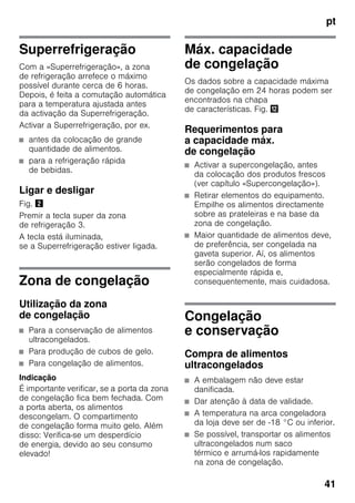 pt
41
Superrefrigeração
Com a «Superrefrigeração», a zona
de refrigeração arrefece o máximo
possível durante cerca de 6 horas.
Depois, é feita a comutação automática
para a temperatura ajustada antes
da activação da Superrefrigeração.
Activar a Superrefrigeração, por ex.
■ antes da colocação de grande
quantidade de alimentos.
■ para a refrigeração rápida
de bebidas.
Ligar e desligar
Fig. "
Premir a tecla super da zona
de refrigeração 3.
A tecla está iluminada,
se a Superrefrigeração estiver ligada.
Zona de congelação
Utilização da zona
de congelação
■ Para a conservação de alimentos
ultracongelados.
■ Para produção de cubos de gelo.
■ Para congelação de alimentos.
Indicação
É importante verificar, se a porta da zona
de congelação fica bem fechada. Com
a porta aberta, os alimentos
descongelam. O compartimento
de congelação forma muito gelo. Além
disso: Verifica-se um desperdício
de energia, devido ao seu consumo
elevado!
Máx. capacidade
de congelação
Os dados sobre a capacidade máxima
de congelação em 24 horas podem ser
encontrados na chapa
de características. Fig. ,
Requerimentos para
a capacidade máx.
de congelação
■ Activar a supercongelação, antes
da colocação dos produtos frescos
(ver capítulo «Supercongelação»).
■ Retirar elementos do equipamento.
Empilhe os alimentos directamente
sobre as prateleiras e na base da
zona de congelação.
■ Maior quantidade de alimentos deve,
de preferência, ser congelada na
gaveta superior. Aí, os alimentos
serão congelados de forma
especialmente rápida e,
consequentemente, mais cuidadosa.
Congelação
e conservação
Compra de alimentos
ultracongelados
■ A embalagem não deve estar
danificada.
■ Dar atenção à data de validade.
■ A temperatura na arca congeladora
da loja deve ser de -18 °C ou inferior.
■ Se possível, transportar os alimentos
ultracongelados num saco
térmico e arrumá-los rapidamente
na zona de congelação.
 