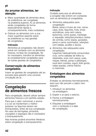 pt
42
Ao arrumar alimentos, ter
atenção
■ Maior quantidade de alimentos deve,
de preferência, ser congelada
na prateleira superior. Aí, os alimentos
serão congelados de forma
especialmente rápida e,
consequentemente, mais cuidadosa.
■ Colocar os alimentos com a sua
maior superfície assente sobre
as prateleiras ou nas gavetas
de congelados.
Indicação
Alimentos já congelados não devem
entrar em contacto com os alimentos
frescos, na fase de congelação. Se
for necessário, transfira os alimentos
já completamente congelados para
as outras gavetas de congelados.
Conservação de alimentos
congelados
Inserir as gavetas de congelados até ao
encosto para garantir uma correcta
circulação de ar.
Congelação
de alimentos frescos
Para congelação, deverá utilizar sempre
alimentos frescos e em perfeito estado.
Para que o valor nutricional, o aroma
e a cor se mantenham o melhor
possível, os legumes devem ser
branqueados, antes da sua congelação.
No caso de beringelas, pimentos,
courgetes e espargos não é necessário
o branqueamento.
Nas livrarias poderá encontrar literatura
sobre congelação e branqueamento.
Indicação
Cuidado para que os alimentos
a congelar não entrem em contactos
com os alimentos já congelados.
■ Alimentos adequados para
congelação:
Bolos, peixe e frutos do mar, carne,
caça, aves, legumes, fruta, ervas
aromáticas, ovos sem casca,
lacticínios, como queijo, manteiga
e requeijão, refeições prontas e restos
de comida, como sopas, guisados,
peixe e carne cozinhados, refeições
com batata, souflés e doces.
■ Alimentos não adequados para
congelação:
Legumes habitualmente consumidos
crus, como saladas de folha ou
rabanetes, ovos com casca, uvas,
maças inteiras, peras e pêssegos,
ovos bem cozidos, iogurt, leite gordo,
natas azedas, crème fraîche
e maionese.
Embalagem dos alimentos
congelados
Embalar os alimentos hermeticamente,
para que não percam o sabor nem
sequem.
1. Introduzir os alimentos
na embalagem.
2. Expelir o ar para o exterior.
3. Fechar a embalagem
hermeticamente.
4. Etiquetar a embalagem
com o conteúdo e a data
de congelação.
 