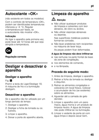 pt
45
Autocolante «OK»
(não existente em todos os modelos)
Com o controlo de temperatura «OK»,
podem ser identificadas temperaturas
inferiores a +4 °C. Regular
a temperatura por fases, se
o autocolante não mostrar «OK».
Indicação
Ao ligar o aparelho pela primeira vez,
pode levar até 12 horas até que seja
atingida a temperatura.
Regulação correcta
Desligar e desactivar o
aparelho
Desligar o aparelho
Fig. !
Premir a tecla de Ligar/Desligar 10.
A máquina de frio e a iluminação
desligam.
Desactivar o aparelho
Se o aparelho não for utilizado por um
longo período de tempo:
1. Desligar o aparelho.
2. Desligar a ficha da tomada ou os
fusíveis.
3. Limpar o aparelho.
4. Deixar a porta do aparelho aberta.
Limpeza do aparelho
m Atenção
■ Não utilizar quaisquer produtos
de limpeza e solventes com teor
abrasivo, de cloro ou ácidos.
■ Não utilizar esponjas abrasivas
ou ásperas.
Nas superfícies metálicas poderia
formar-se corrosão.
■ Não lavar prateleiras nem recipientes
na máquina de lavar loiça.
As peças podem ficar deformadas.
A água da limpeza não deve infiltrar-se
■ nas ranhuras na parte frontal da base
da zona de congelação,
■ nos elementos de comando,
■ e na lâmpada.
Proceda do seguinte modo:
1. Antes da limpeza, desligar o aparelho.
2. Retirar a ficha da tomada ou desligar
o disjuntor.
3. Retirar os alimentos congelados e
colocá-los em local fresco. Colocar
o acumulador de frio (se existente)
sobre os alimentos.
4. Aguardar até a camada de gelo
derreter.
5. Limpar o aparelho com um pano
macio, água morna e um produto de
limpeza neutro. A água da limpeza
não pode infiltrar-se na iluminação.
6. Limpar o vedante da porta só com
água limpa e depois secar bem.
 