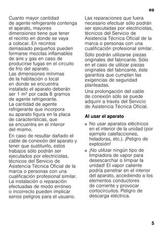 es
5
Cuanto mayor cantidad
de agente refrigerante contenga
el aparato, mayores
dimensiones tiene que tener
el recinto en donde se vaya
a colocar. En recintos
demasiado pequeños pueden
formarse mezclas inflamables
de aire y gas en caso de
producirse fugas en el circuito
de frío del aparato.
Las dimensiones mínimas
de la habitación o local
en donde se encuentra
instalado el aparato deberán
ser 1 m³ por cada 8 gramos
de agente refrigerante.
La cantidad de agente
refrigerante que incorpora
su aparato figura en la placa
de características, que
se encuentra en el interior
del mismo.
En caso de resultar dañado el
cable de conexión del aparato y
tener que sustituirlo, estos
trabajos sólo podrán ser
ejecutados por electricistas,
técnicos del Servicio de
Asistencia Técnica Oficial de la
marca o personas con una
cualificación profesional similar.
La instalación o reparación
efectuadas de modo erróneo
o incorrecto pueden implicar
serios peligros para el usuario.
Las reparaciones que fuera
necesario efectuar sólo podrán
ser ejecutadas por electricistas,
técnicos del Servicio de
Asistencia Técnica Oficial de la
marca o personas con una
cualificación profesional similar.
Sólo podrán utilizarse piezas
originales del fabricante. Sólo
en el caso de utilizar piezas
originales del fabricante, éste
garantiza que cumplan las
exigencias de seguridad
planteadas.
Una prolongación del cable
de conexión sólo se puede
adquirir a través del Servicio
de Asistencia Técnica Oficial.
Al usar el aparato
■ No usar aparatos eléctricos
en el interior de la unidad (por
ejemplo calefacciones,
heladoras, etc.). ¡Peligro de
explosión!
■ ¡No utilizar ningún tipo de
limpiadora de vapor para
desescarchar o limpiar la
unidad! El vapor caliente
podría penetrar en el interior
del aparato, accediendo a los
elementos conductores
de corriente y provocar
cortocircuitos. Peligro de
descarga eléctrica.
 