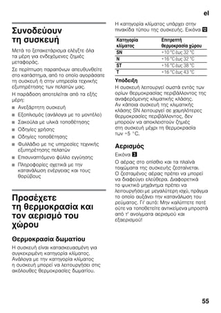 el
55
Συνοδεύουν
τη συσκευή
Μετά το ξεπακετάρισμα ελέγξτε όλα
τα μέρη για ενδεχόμενες ζημιές
μεταφοράς.
Σε περίπτωση παραπόνων απευθυνθείτε
στο κατάστημα, από το οποίο αγοράσατε
τη συσκευή ή στην υπηρεσία τεχνικής
εξυπηρέτησης των πελατών μας.
Η παράδοση αποτελείται από τα εξής
μέρη:
■ Ανεξάρτητη συσκευή
■ Εξοπλισμός (ανάλογα με το μοντέλο)
■ Σακούλα με υλικά τοποθέτησης
■ Οδηγίες χρήσης
■ Οδηγίες τοποθέτησης
■ Φυλλάδιο με τις υπηρεσίες τεχνικής
εξυπηρέτησης πελατών
■ Επισυναπτόμενο φύλλο εγγύησης
■ Πληροφορίες σχετικά με την
κατανάλωση ενέργειας και τους
θορύβους
Προσέχετε
τη θερμοκρασία και
τον αερισμό του
χώρου
Θερμοκρασία δωματίου
Η συσκευή είναι κατασκευασμένη για
συγκεκριμένη κατηγορία κλίματος.
Ανάλογα με την κατηγορία κλίματος
η συσκευή μπορεί να λειτουργήσει στις
ακόλουθες θερμοκρασίες δωματίου.
Η κατηγορία κλίματος υπάρχει στην
πινακίδα τύπου της συσκευής. Εικόνα ,
Υπόδειξη
Η συσκευή λειτουργεί σωστά εντός των
ορίων θερμοκρασίας περιβάλλοντος της
αναφερόμενης κλιματικής κλάσης.
Αν κάποια συσκευή της κλιματικής
κλάσης SN λειτουργεί σε χαμηλότερες
θερμοκρασίες περιβάλλοντος, δεν
μπορούν να αποκλειστούν ζημιές
στη συσκευή μέχρι τη θερμοκρασία
των +5 °C.
Αερισμός
Εικόνα #
Ο αέρας στο οπίσθιο και τα πλαϊνά
τοιχώματα της συσκευής ζεσταίνεται.
Ο ζεσταμένος αέρας πρέπει να μπορεί
να διαφεύγει ελεύθερα. Διαφορετικά
το ψυκτικό μηχάνημα πρέπει να
λειτουργήσει με μεγαλύτερη ισχύ, πράγμα
το οποίο αυξάνει την κατανάλωση του
ρεύματος. Γι' αυτό: Μην καλύπτετε ποτέ
ούτε να τοποθετείτε αντικείμενα μπροστά
από τ' ανοίγματα αερισμού και
εξαερισμού!
Κατηγορία
κλίματος
Επιτρεπτή
θερμοκρασία χώρου
SN +10 °C έως 32 °C
N +16 °C έως 32 °C
ST +16 °C έως 38 °C
T +16 °C έως 43 °C
 