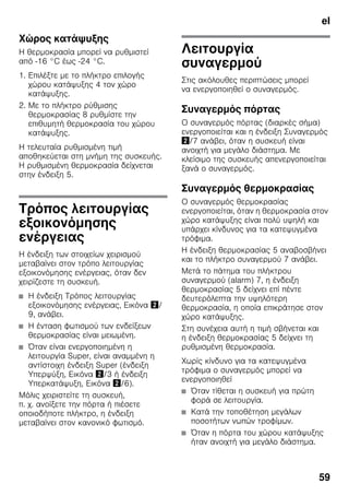 el
59
Χώρος κατάψυξης
Η θερμοκρασία μπορεί να ρυθμιστεί
από -16 °C έως -24 °C.
1. Επιλέξτε με το πλήκτρο επιλογής
χώρου κατάψυξης 4 τον χώρο
κατάψυξης.
2. Με το πλήκτρο ρύθμισης
θερμοκρασίας 8 ρυθμίστε την
επιθυμητή θερμοκρασία του χώρου
κατάψυξης.
Η τελευταία ρυθμισμένη τιμή
αποθηκεύεται στη μνήμη της συσκευής.
Η ρυθμισμένη θερμοκρασία δείχνεται
στην ένδειξη 5.
Τρόπος λειτουργίας
εξοικονόμησης
ενέργειας
Η ένδειξη των στοιχείων χειρισμού
μεταβαίνει στον τρόπο λειτουργίας
εξοικονόμησης ενέργειας, όταν δεν
χειρίζεστε τη συσκευή.
■ Η ένδειξη Τρόπος λειτουργίας
εξοικονόμησης ενέργειας, Εικόνα "/
9, ανάβει.
■ Η ένταση φωτισμού των ενδείξεων
θερμοκρασίας είναι μειωμένη.
■ Όταν είναι ενεργοποιημένη η
λειτουργία Super, είναι αναμμένη η
αντίστοιχη ένδειξη Super (ένδειξη
Υπερψύξη, Εικόνα "/3 ή ένδειξη
Υπερκατάψυξη, Εικόνα "/6).
Μόλις χειριστείτε τη συσκευή,
π. χ. ανοίξετε την πόρτα ή πιέσετε
οποιοδήποτε πλήκτρο, η ένδειξη
μεταβαίνει στον κανονικό φωτισμό.
Λειτουργία
συναγερμού
Στις ακόλουθες περιπτώσεις μπορεί
να ενεργοποιηθεί ο συναγερμός.
Συναγερμός πόρτας
Ο συναγερμός πόρτας (διαρκές σήμα)
ενεργοποιείται και η ένδειξη Συναγερμός
"/7 ανάβει, όταν η συσκευή είναι
ανοιχτή για μεγάλο διάστημα. Με
κλείσιμο της συσκευής απενεργοποιείται
ξανά ο συναγερμός.
Συναγερμός θερμοκρασίας
Ο συναγερμός θερμοκρασίας
ενεργοποιείται, όταν η θερμοκρασία στον
χώρο κατάψυξης είναι πολύ υψηλή και
υπάρχει κίνδυνος για τα κατεψυγμένα
τρόφιμα.
Η ένδειξη θερμοκρασίας 5 αναβοσβήνει
και το πλήκτρο συναγερμού 7 ανάβει.
Μετά το πάτημα του πλήκτρου
συναγερμού (alarm) 7, η ένδειξη
θερμοκρασίας 5 δείχνει επί πέντε
δευτερόλεπτα την υψηλότερη
θερμοκρασία, η οποία επικράτησε στον
χώρο κατάψυξης.
Στη συνέχεια αυτή η τιμή σβήνεται και
η ένδειξη θερμοκρασίας 5 δείχνει τη
ρυθμισμένη θερμοκρασία.
Χωρίς κίνδυνο για τα κατεψυγμένα
τρόφιμα ο συναγερμός μπορεί να
ενεργοποιηθεί
■ Όταν τίθεται η συσκευή για πρώτη
φορά σε λειτουργία.
■ Κατά την τοποθέτηση μεγάλων
ποσοτήτων νωπών τροφίμων.
■ Όταν η πόρτα του χώρου κατάψυξης
ήταν ανοιχτή για μεγάλο διάστημα.
 