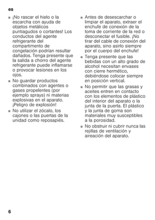 es
6
■ ¡No rascar el hielo o la
escarcha con ayuda de
objetos metálicos
puntiagudos o cortantes! Los
conductos del agente
refrigerante del
compartimento de
congelación podrían resultar
dañados. Tenga presente que
la salida a chorro del agente
refrigerante puede inflamarse
o provocar lesiones en los
ojos.
■ No guardar productos
combinados con agentes o
gases propelentes (por
ejemplo sprays) ni materias
explosivas en el aparato.
¡Peligro de explosión!
■ No utilizar el zócalo, los
cajones o las puertas de la
unidad como reposapiés.
■ Antes de desescarchar o
limpiar el aparato, extraer el
enchufe de conexión de la
toma de corriente de la red o
desconectar el fusible. ¡No
tirar del cable de conexión del
aparato, sino asirlo siempre
por el cuerpo del enchufe!
■ Tenga presente que las
bebidas con un alto grado de
alcohol necesitan envases
con cierre hermético,
debiéndose colocar siempre
en posición vertical.
■ No permitir que las grasas y
aceites entren en contacto
con los elementos de plástico
del interior del aparato o la
junta de la puerta. El plástico
y la junta de goma son
materiales muy susceptibles
a la porosidad.
■ No obstruir ni cubrir nunca las
rejillas de ventilación y
aireación del aparato.
 