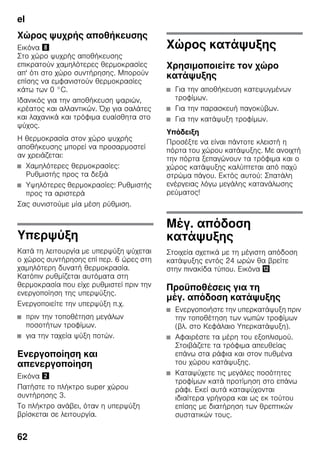 el
62
Χώρος ψυχρής αποθήκευσης
Εικόνα (
Στο χώρο ψυχρής αποθήκευσης
επικρατούν χαμηλότερες θερμοκρασίες
απ' ότι στο χώρο συντήρησης. Μπορούν
επίσης να εμφανιστούν θερμοκρασίες
κάτω των 0 °C.
Ιδανικός για την αποθήκευση ψαριών,
κρέατος και αλλαντικών. Όχι για σαλάτες
και λαχανικά και τρόφιμα ευαίσθητα στο
ψύχος.
Η θερμοκρασία στον χώρο ψυχρής
αποθήκευσης μπορεί να προσαρμοστεί
αν χρειάζεται:
■ Χαμηλότερες θερμοκρασίες:
Ρυθμιστής προς τα δεξιά
■ Υψηλότερες θερμοκρασίες: Ρυθμιστής
προς τα αριστερά
Σας συνιστούμε μία μέση ρύθμιση.
Υπερψύξη
Κατά τη λειτουργία με υπερψύξη ψύχεται
ο χώρος συντήρησης επί περ. 6 ώρες στη
χαμηλότερη δυνατή θερμοκρασία.
Κατόπιν ρυθμίζεται αυτόματα στη
θερμοκρασία που είχε ρυθμιστεί πριν την
ενεργοποίηση της υπερψύξης.
Ενεργοποιείτε την υπερψύξη π.χ.
■ πριν την τοποθέτηση μεγάλων
ποσοτήτων τροφίμων.
■ για την ταχεία ψύξη ποτών.
Ενεργοποίηση και
απενεργοποίηση
Εικόνα "
Πατήστε το πλήκτρο super χώρου
συντήρησης 3.
Το πλήκτρο ανάβει, όταν η υπερψύξη
βρίσκεται σε λειτουργία.
Χώρος κατάψυξης
Χρησιμοποιείτε τον χώρο
κατάψυξης
■ Για την αποθήκευση κατεψυγμένων
τροφίμων.
■ Για την παρασκευή παγοκύβων.
■ Για την κατάψυξη τροφίμων.
Υπόδειξη
Προσέξτε να είναι πάντοτε κλειστή η
πόρτα του χώρου κατάψυξης. Με ανοιχτή
την πόρτα ξεπαγώνουν τα τρόφιμα και ο
χώρος κατάψυξης καλύπτεται από παχύ
στρώμα πάγου. Εκτός αυτού: Σπατάλη
ενέργειας λόγω μεγάλης κατανάλωσης
ρεύματος!
Μέγ. απόδοση
κατάψυξης
Στοιχεία σχετικά με τη μέγιστη απόδοση
κατάψυξης εντός 24 ωρών θα βρείτε
στην πινακίδα τύπου. Εικόνα ,
Προϋποθέσεις για τη
μέγ. απόδοση κατάψυξης
■ Ενεργοποιήστε την υπερκατάψυξη πριν
την τοποθέτηση των νωπών τροφίμων
(βλ. στο Κεφάλαιο Υπερκατάψυξη).
■ Αφαιρέστε τα μέρη του εξοπλισμού.
Στοιβάζετε τα τρόφιμα απευθείας
επάνω στα ράφια και στον πυθμένα
του χώρου κατάψυξης.
■ Καταψύχετε τις μεγάλες ποσότητες
τροφίμων κατά προτίμηση στο επάνω
ράφι. Εκεί αυτά καταψύχονται
ιδιαίτερα γρήγορα και ως εκ τούτου
επίσης με διατήρηση των θρεπτικών
συστατικών τους.
 