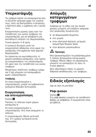 el
65
Υπερκατάψυξη
Τα τρόφιμα πρέπει να καταψύχονται όσο
το δυνατόν γρήγορα μέχρι τον πυρήνα
τους, ώστε να διατηρηθούν οι βιταμίνες,
η θρεπτική αξία, η εμφάνιση και η γεύση
τους.
Ενεργοποιήστε μερικές ώρες πριν την
τοποθέτηση των νωπών τροφίμων την
υπερκατάψυξη, για να αποφύγετε μια
ανεπιθύμητη αύξηση της θερμοκρασίας.
Γενικά αρκούν 4–6 ώρες.
Η συσκευή δουλεύει μετά την
ενεργοποίηση αδιάκοπα, στον χώρο της
κατάψυξης επιτυγχάνεται πολύ χαμηλή
θερμοκρασία.
Αν πρόκειται να εκμεταλλευτείτε τη
μέγιστη απόδοση κατάψυξης, τότε πρέπει
να ενεργοποιήσετε την υπερκατάψυξη
24 ώρες πριν την τοποθέτηση των νωπών
τροφίμων.
Μικρότερες ποσότητες τροφίμων (μέχρι
και 2 kg) μπορούν να καταψυχθούν
χωρίς υπερκατάψυξη.
Υπόδειξη
Αν είναι ενεργοποιημένη η
υπερκατάψυξη, μπορεί να εμφανιστούν
αυξημένοι θόρυβοι λειτουργίας.
Ενεργοποίηση
και απενεργοποίηση
Εικόνα "
Πατήστε το πλήκτρο super χώρου
κατάψυξης 6.
Αν είναι ενεργοποιημένη η
υπερκατάψυξη, τότε είναι αναμμένο το
πλήκτρο.
Η υπερκατάψυξη τίθεται μετά από
περ. 2½ ημέρες αυτόματα εκτός
λειτουργίας.
Απόψυξη
κατεψυγμένων
τροφίμων
Ανάλογα με το είδος και τον σκοπό
χρήσης μπορείτε να επιλέξετε ανάμεσα
στις ακόλουθες δυνατότητες:
■ σε θερμοκρασία δωματίου
■ στο ψυγείο
■ στον ηλεκτρικό φούρνο, με/χωρίς
ανεμιστήρα θερμού αέρα
■ στον φούρνο μικροκυμάτων
m Προσοχή
Μην ξανακαταψύξετε τα μισοξεπαγωμένα
ή τελείως ξεπαγωμένα κατεψυγμένα
τρόφιμα. Μόνον αφού τα μαγειρέψετε,
μπορείτε να καταψύξετε εκ νέου το
έτοιμο φαγητό.
Μην εξαντλήσετε πλέον τη μέγιστη
διάρκεια αποθήκευσης των τροφίμων.
Ειδικός εξοπλισμός
(όχι σε όλα τα μοντέλα)
Ράφι φιαλών
Εικόνα %
Στο ράφι φιαλών μπορείτε να τοποθετείτε
φιάλες με ασφάλεια. Η συγκράτηση είναι
μεταβλητή.
 